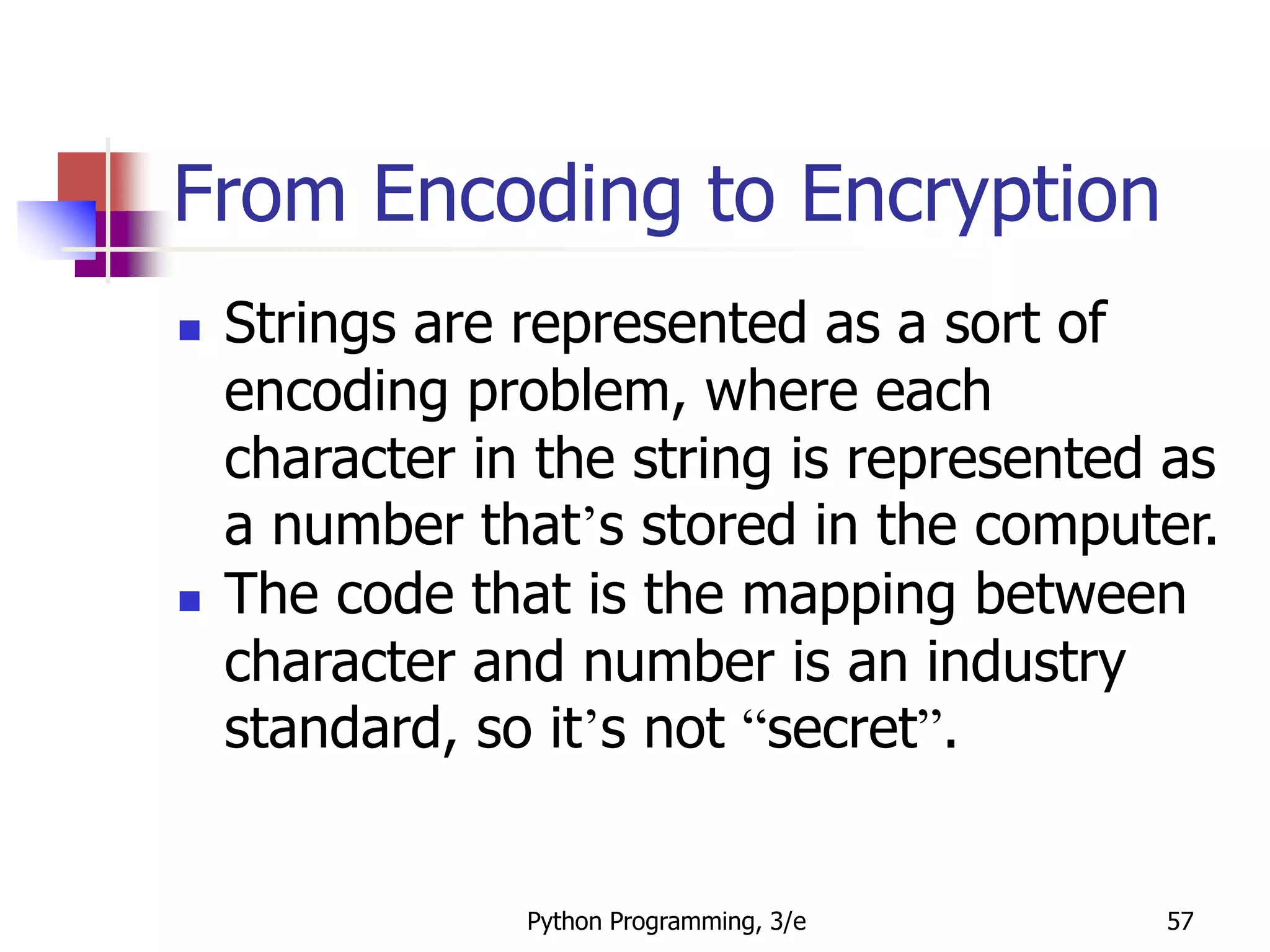 Python Programming, 3/e 57
From Encoding to Encryption
 Strings are represented as a sort of
encoding problem, where each
character in the string is represented as
a number that’s stored in the computer.
 The code that is the mapping between
character and number is an industry
standard, so it’s not “secret”.
 