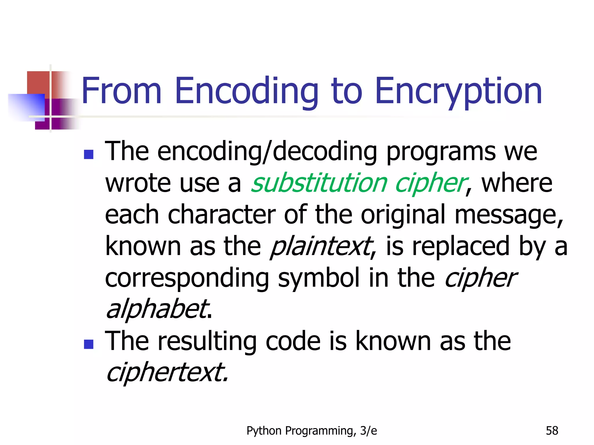 Python Programming, 3/e 58
From Encoding to Encryption
 The encoding/decoding programs we
wrote use a substitution cipher, where
each character of the original message,
known as the plaintext, is replaced by a
corresponding symbol in the cipher
alphabet.
 The resulting code is known as the
ciphertext.
 
