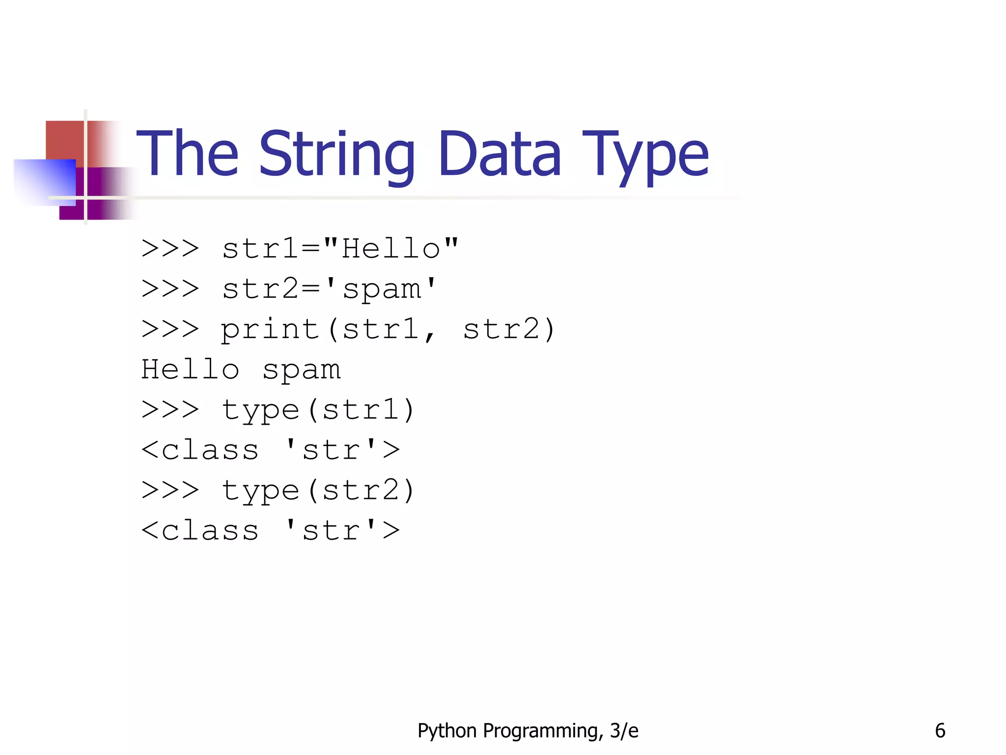 Python Programming, 3/e 6
The String Data Type
>>> str1="Hello"
>>> str2='spam'
>>> print(str1, str2)
Hello spam
>>> type(str1)
<class 'str'>
>>> type(str2)
<class 'str'>
 