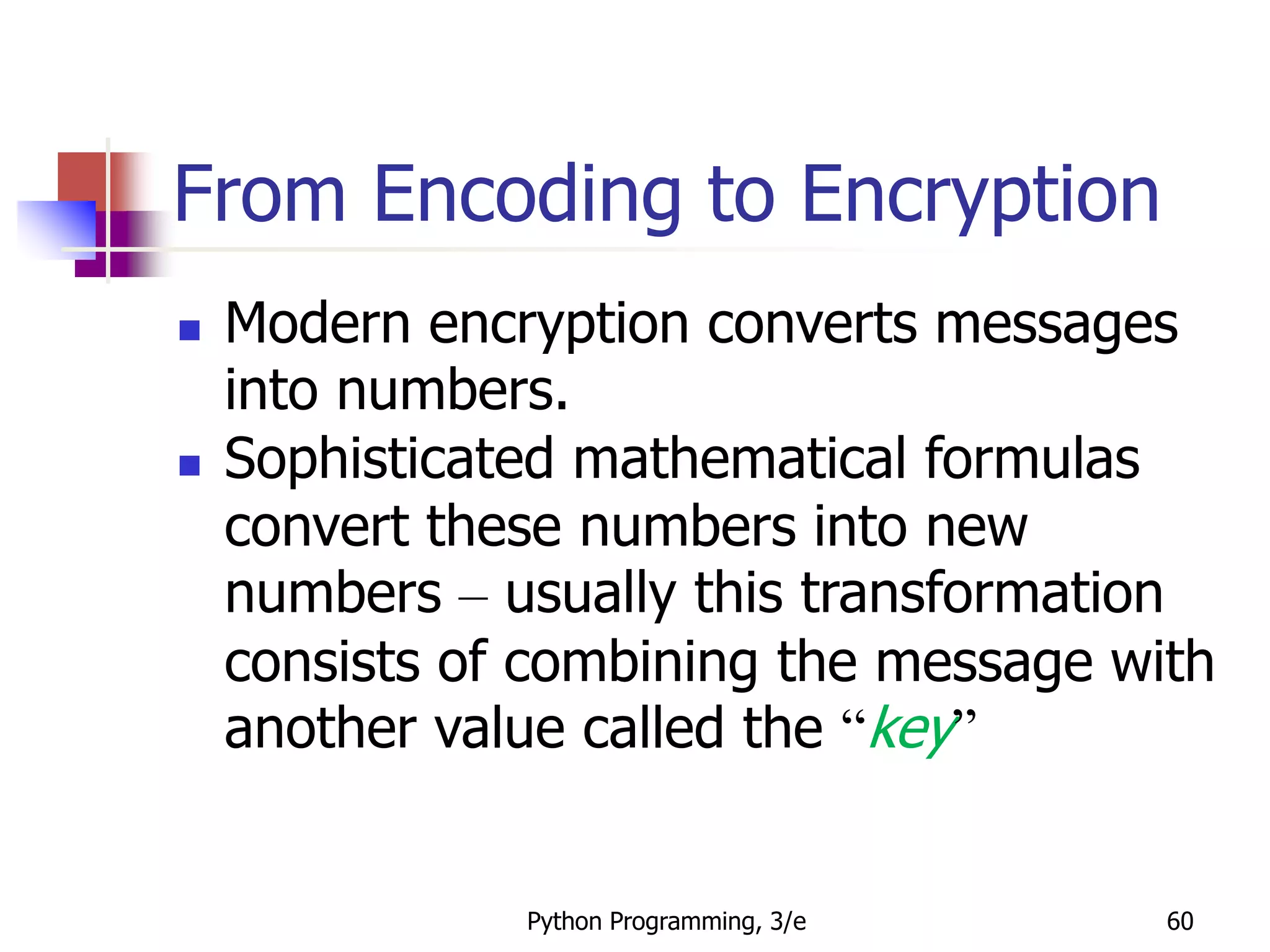 Python Programming, 3/e 60
From Encoding to Encryption
 Modern encryption converts messages
into numbers.
 Sophisticated mathematical formulas
convert these numbers into new
numbers – usually this transformation
consists of combining the message with
another value called the “key”
 