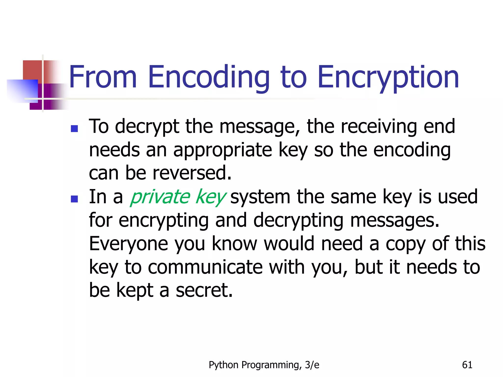 Python Programming, 3/e 61
From Encoding to Encryption
 To decrypt the message, the receiving end
needs an appropriate key so the encoding
can be reversed.
 In a private key system the same key is used
for encrypting and decrypting messages.
Everyone you know would need a copy of this
key to communicate with you, but it needs to
be kept a secret.
 