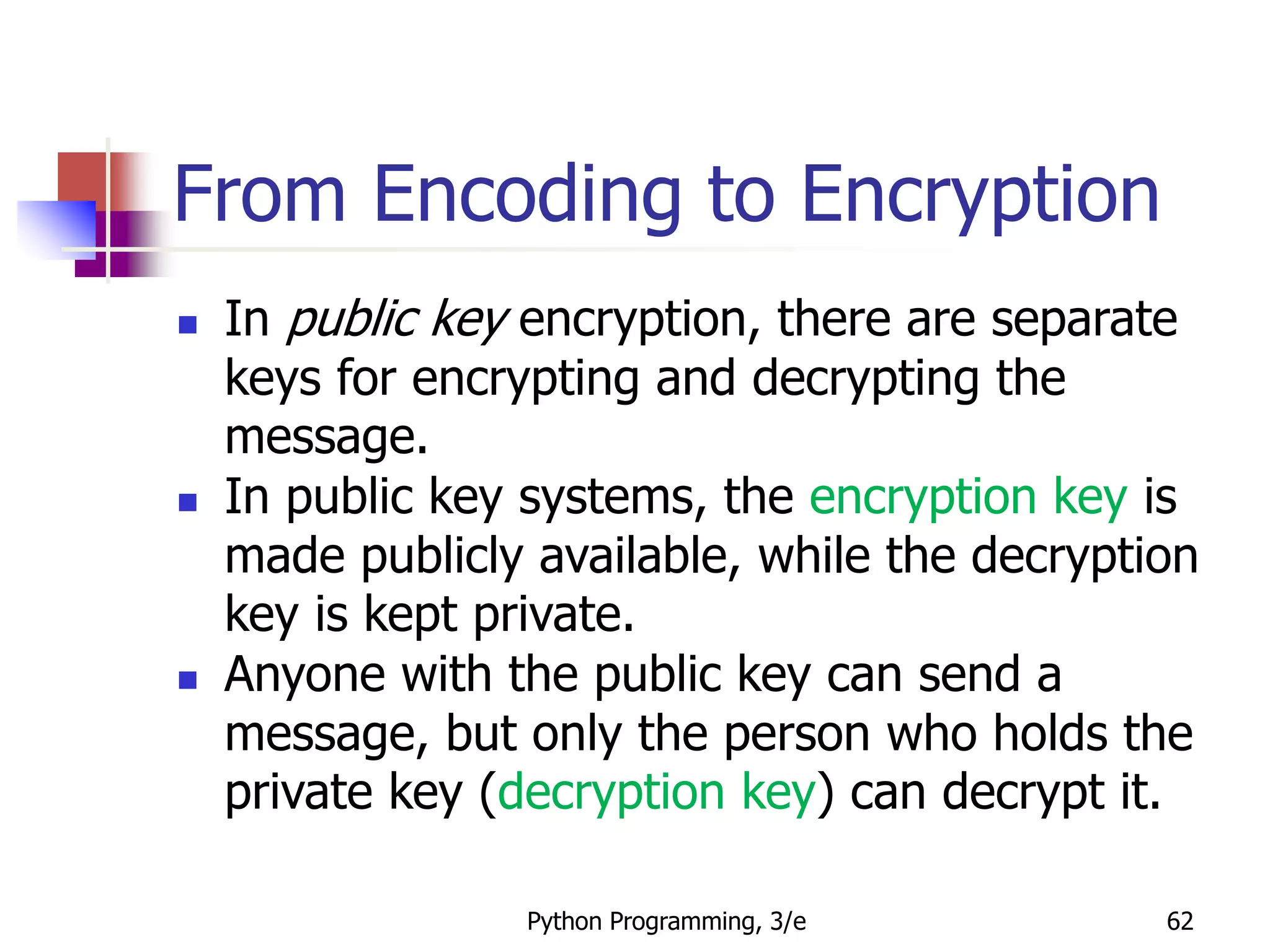 Python Programming, 3/e 62
From Encoding to Encryption
 In public key encryption, there are separate
keys for encrypting and decrypting the
message.
 In public key systems, the encryption key is
made publicly available, while the decryption
key is kept private.
 Anyone with the public key can send a
message, but only the person who holds the
private key (decryption key) can decrypt it.
 