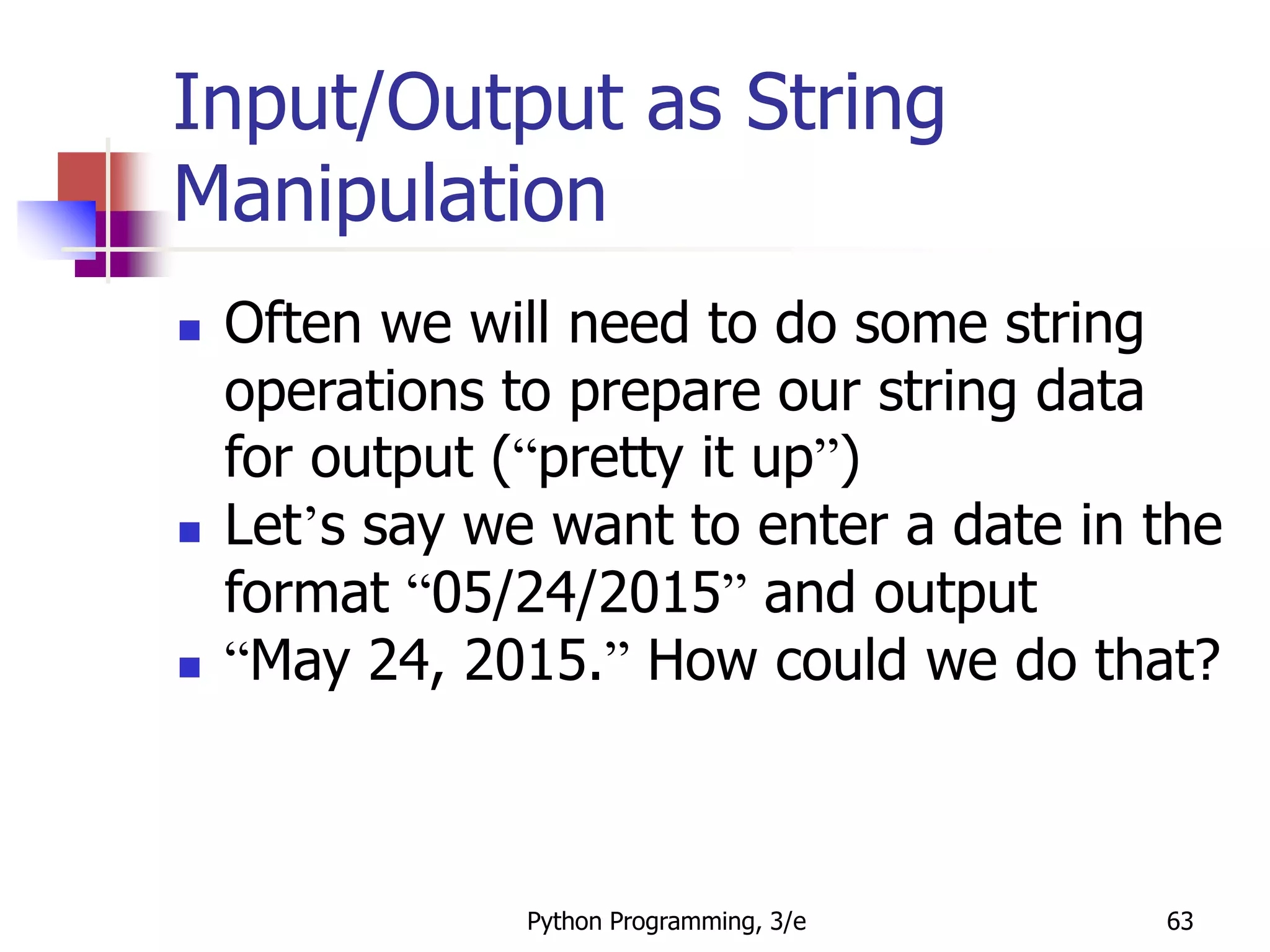 Python Programming, 3/e 63
Input/Output as String
Manipulation
 Often we will need to do some string
operations to prepare our string data
for output (“pretty it up”)
 Let’s say we want to enter a date in the
format “05/24/2015” and output
 “May 24, 2015.” How could we do that?
 