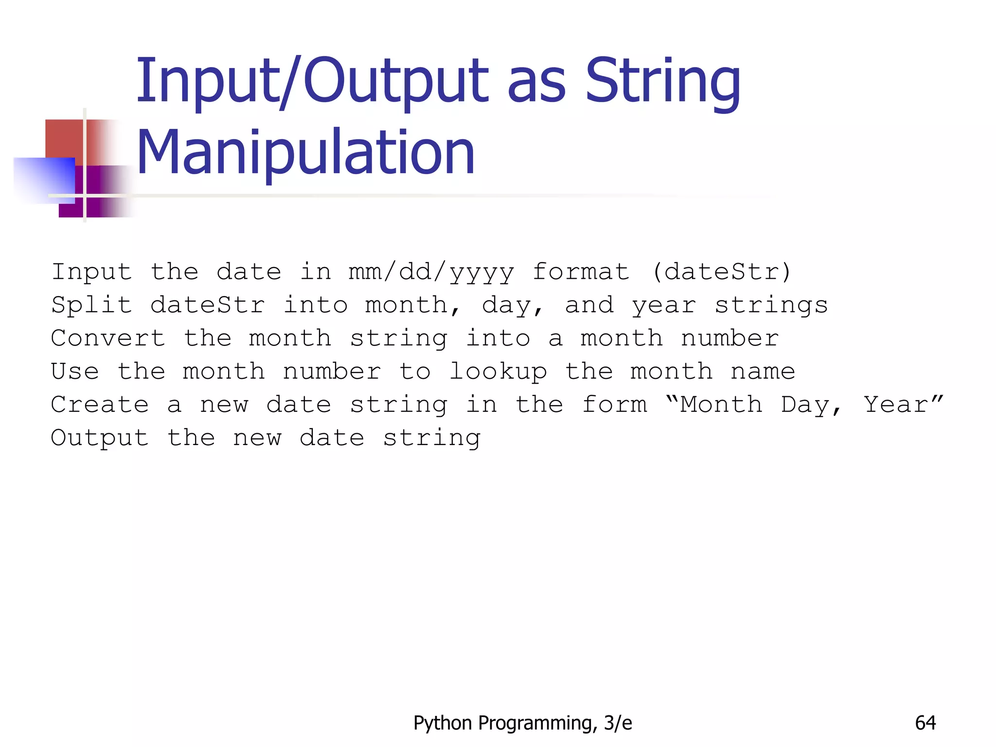 Python Programming, 3/e 64
Input/Output as String
Manipulation
Input the date in mm/dd/yyyy format (dateStr)
Split dateStr into month, day, and year strings
Convert the month string into a month number
Use the month number to lookup the month name
Create a new date string in the form “Month Day, Year”
Output the new date string
 