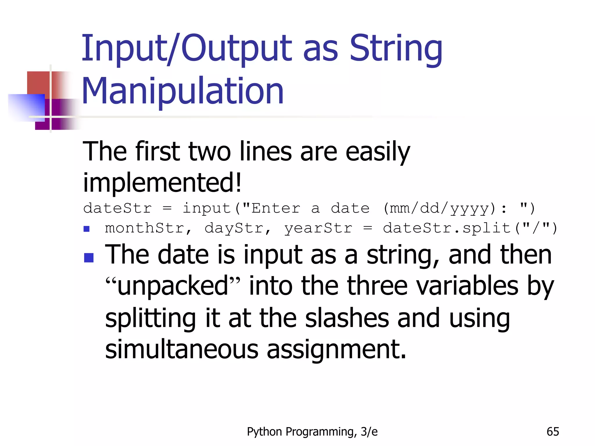 Python Programming, 3/e 65
Input/Output as String
Manipulation
The first two lines are easily
implemented!
dateStr = input("Enter a date (mm/dd/yyyy): ")
 monthStr, dayStr, yearStr = dateStr.split("/")
 The date is input as a string, and then
“unpacked” into the three variables by
splitting it at the slashes and using
simultaneous assignment.
 