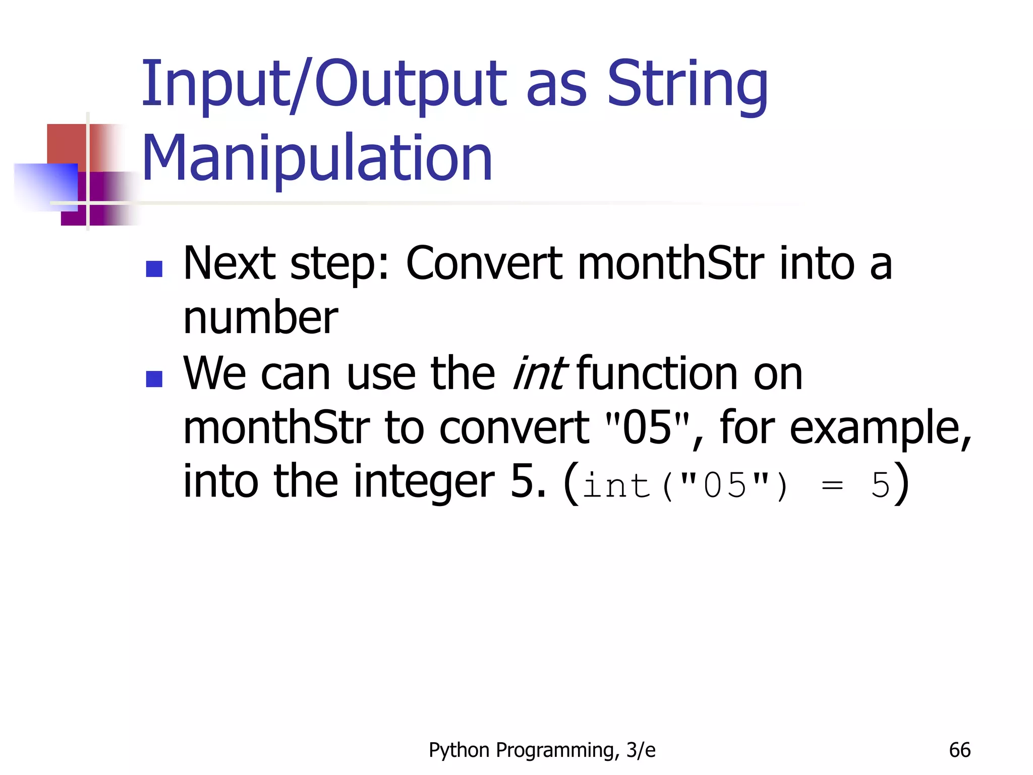 Python Programming, 3/e 66
Input/Output as String
Manipulation
 Next step: Convert monthStr into a
number
 We can use the int function on
monthStr to convert "05", for example,
into the integer 5. (int("05") = 5)
 