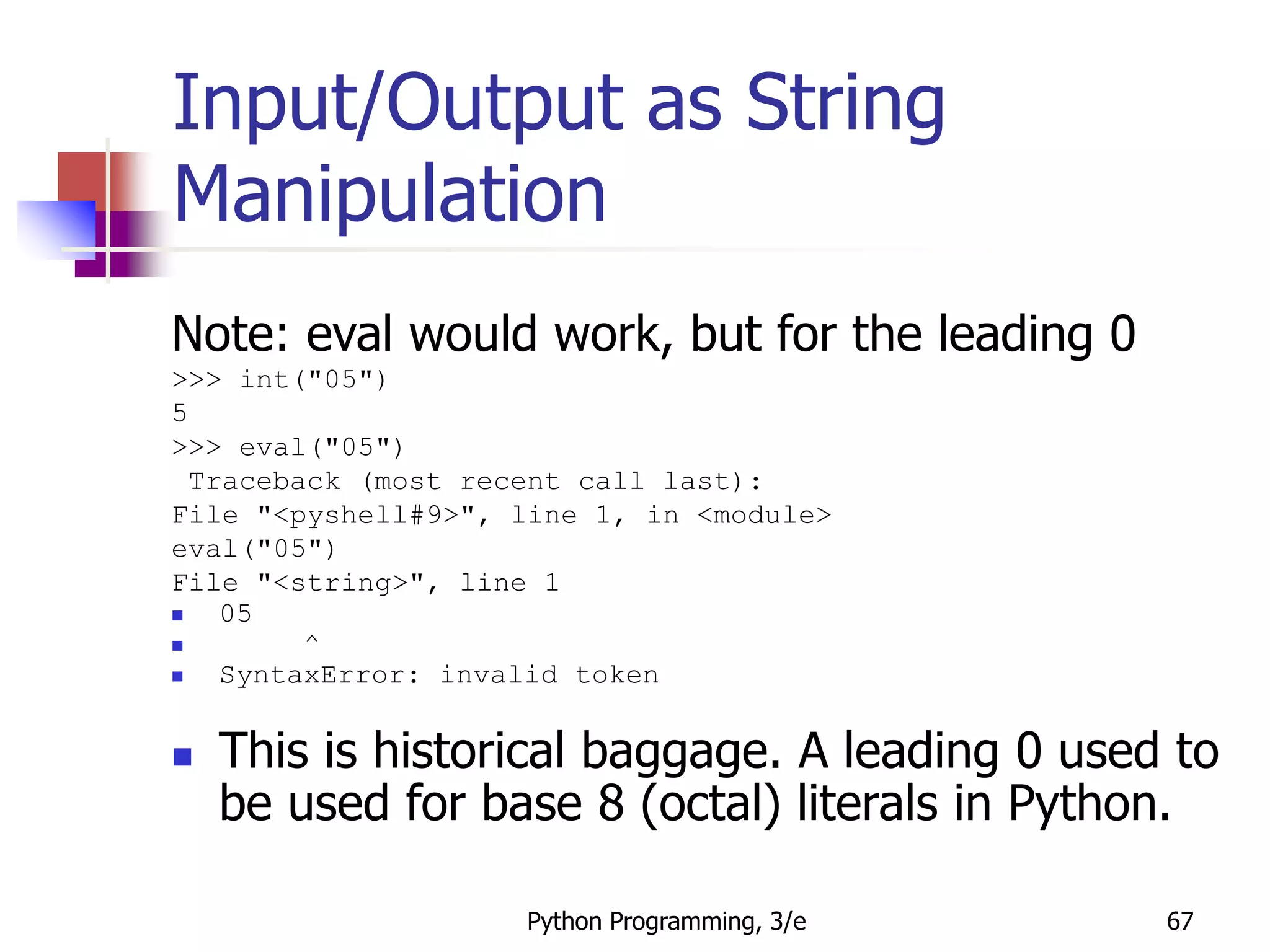 Python Programming, 3/e 67
Input/Output as String
Manipulation
Note: eval would work, but for the leading 0
>>> int("05")
5
>>> eval("05")
Traceback (most recent call last):
File "<pyshell#9>", line 1, in <module>
eval("05")
File "<string>", line 1
 05
 ^
 SyntaxError: invalid token
 This is historical baggage. A leading 0 used to
be used for base 8 (octal) literals in Python.
 