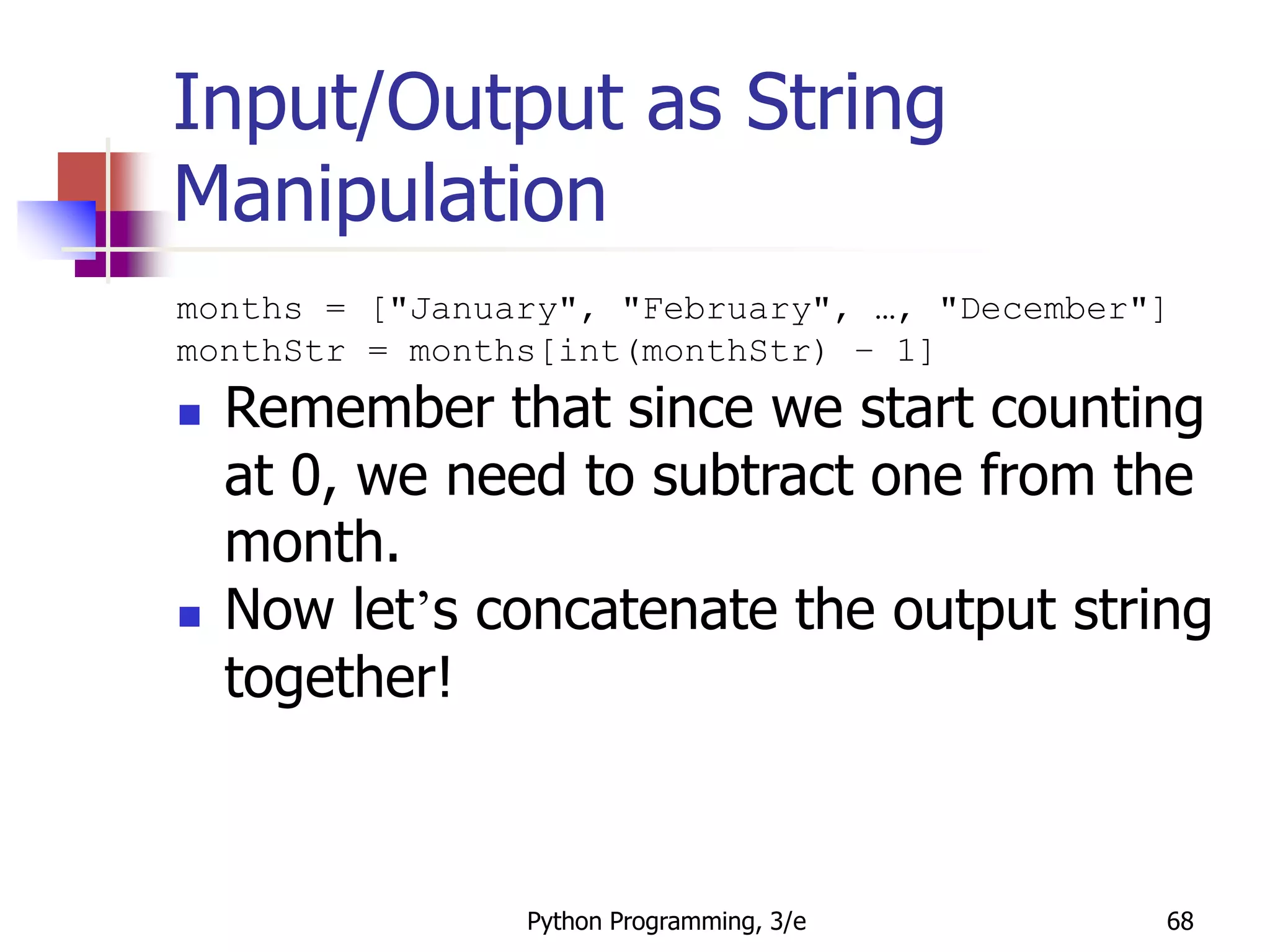 Python Programming, 3/e 68
Input/Output as String
Manipulation
months = ["January", "February", …, "December"]
monthStr = months[int(monthStr) – 1]
 Remember that since we start counting
at 0, we need to subtract one from the
month.
 Now let’s concatenate the output string
together!
 