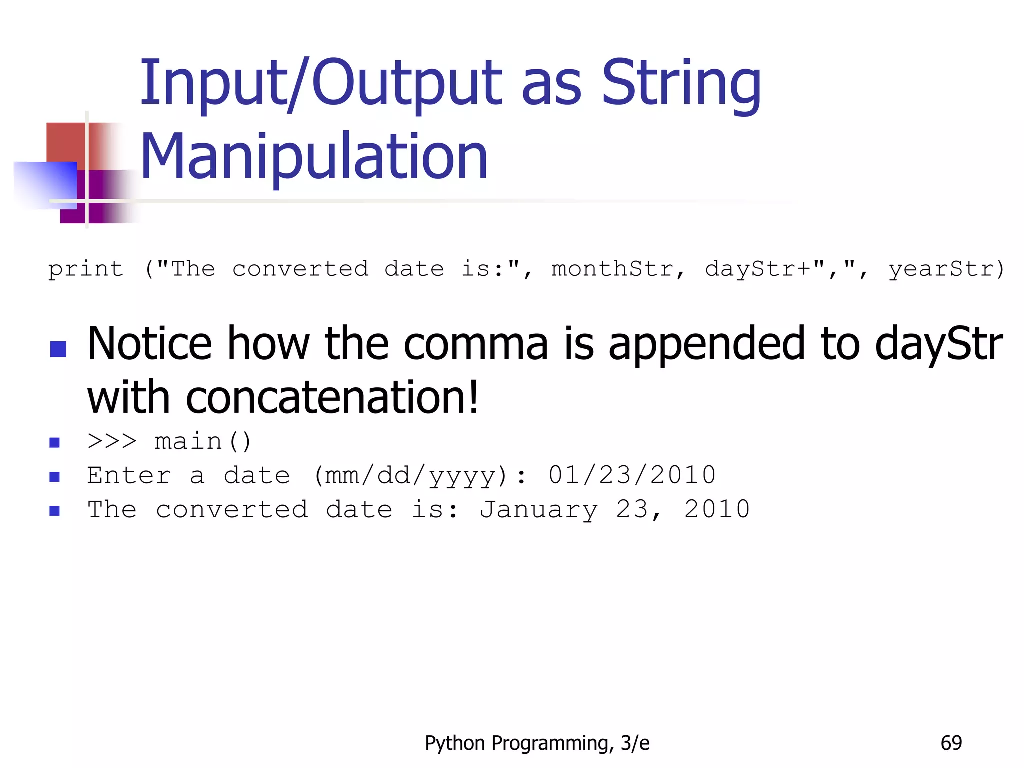 Python Programming, 3/e 69
Input/Output as String
Manipulation
print ("The converted date is:", monthStr, dayStr+",", yearStr)
 Notice how the comma is appended to dayStr
with concatenation!
 >>> main()
 Enter a date (mm/dd/yyyy): 01/23/2010
 The converted date is: January 23, 2010
 