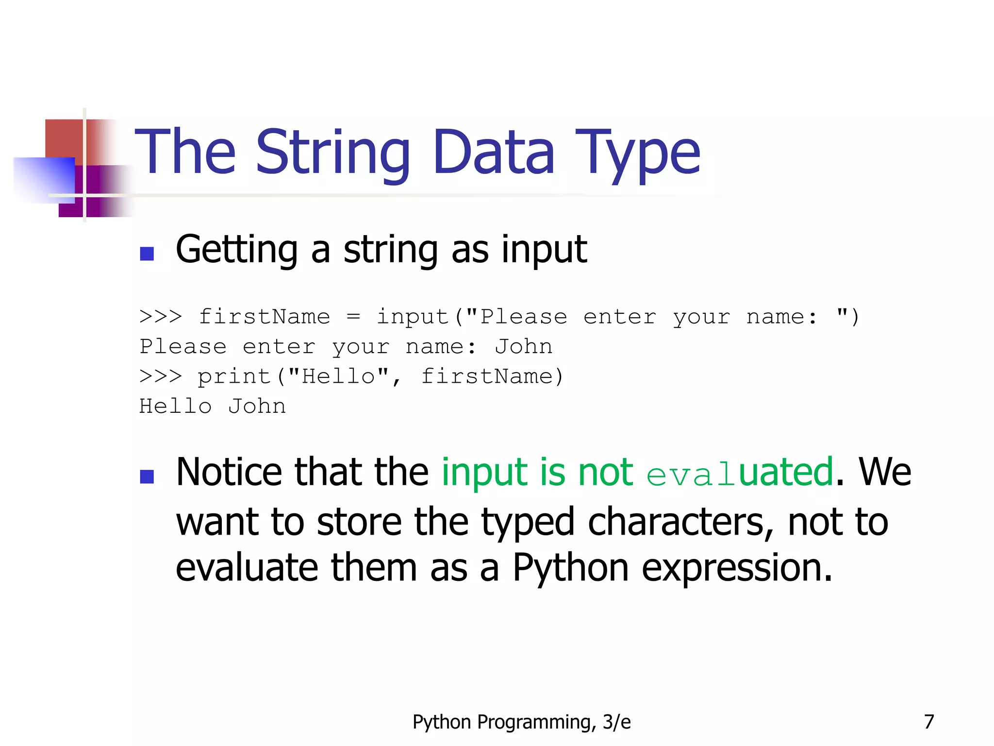 Python Programming, 3/e 7
The String Data Type
 Getting a string as input
>>> firstName = input("Please enter your name: ")
Please enter your name: John
>>> print("Hello", firstName)
Hello John
 Notice that the input is not evaluated. We
want to store the typed characters, not to
evaluate them as a Python expression.
 