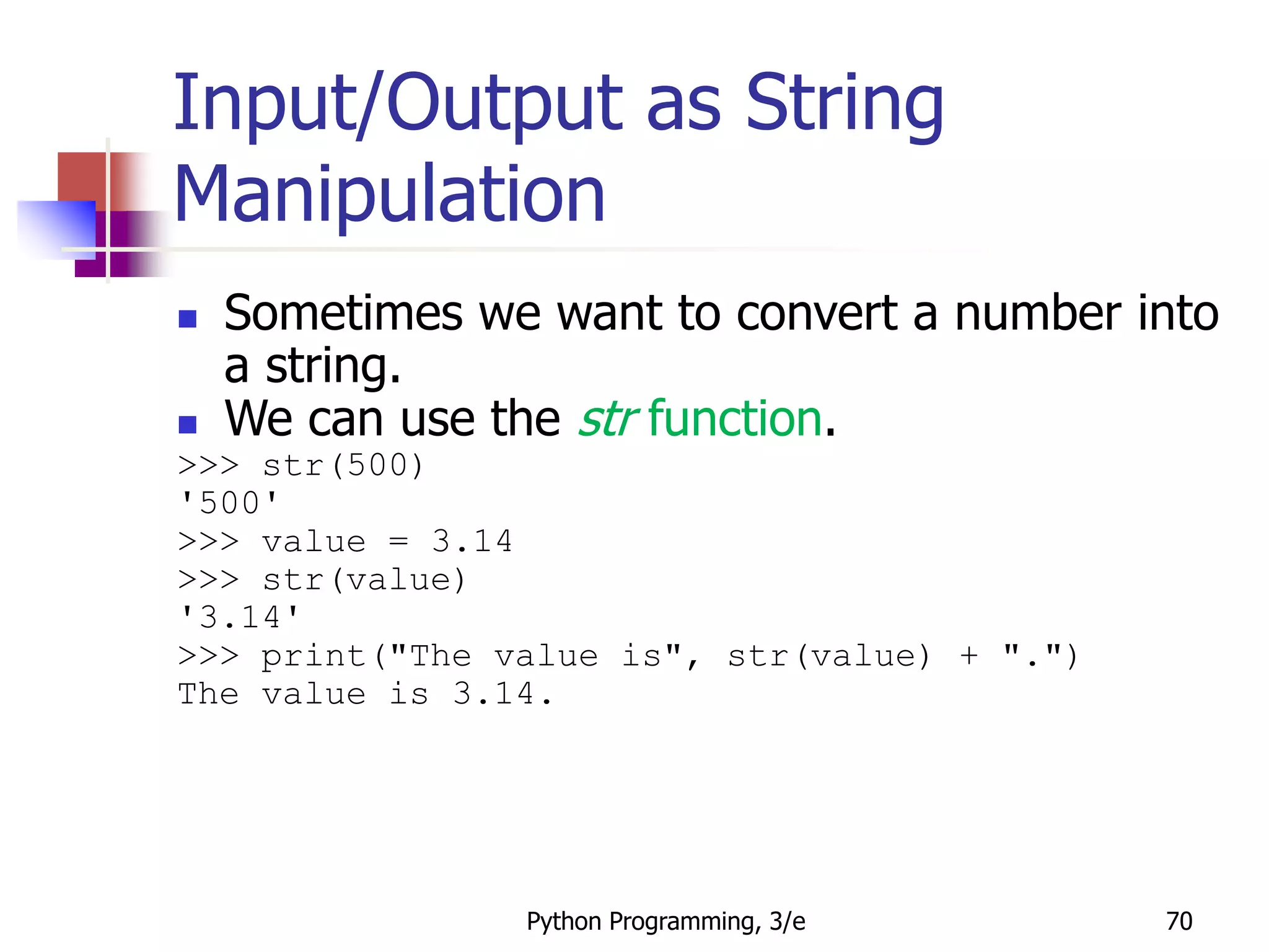 Python Programming, 3/e 70
Input/Output as String
Manipulation
 Sometimes we want to convert a number into
a string.
 We can use the str function.
>>> str(500)
'500'
>>> value = 3.14
>>> str(value)
'3.14'
>>> print("The value is", str(value) + ".")
The value is 3.14.
 