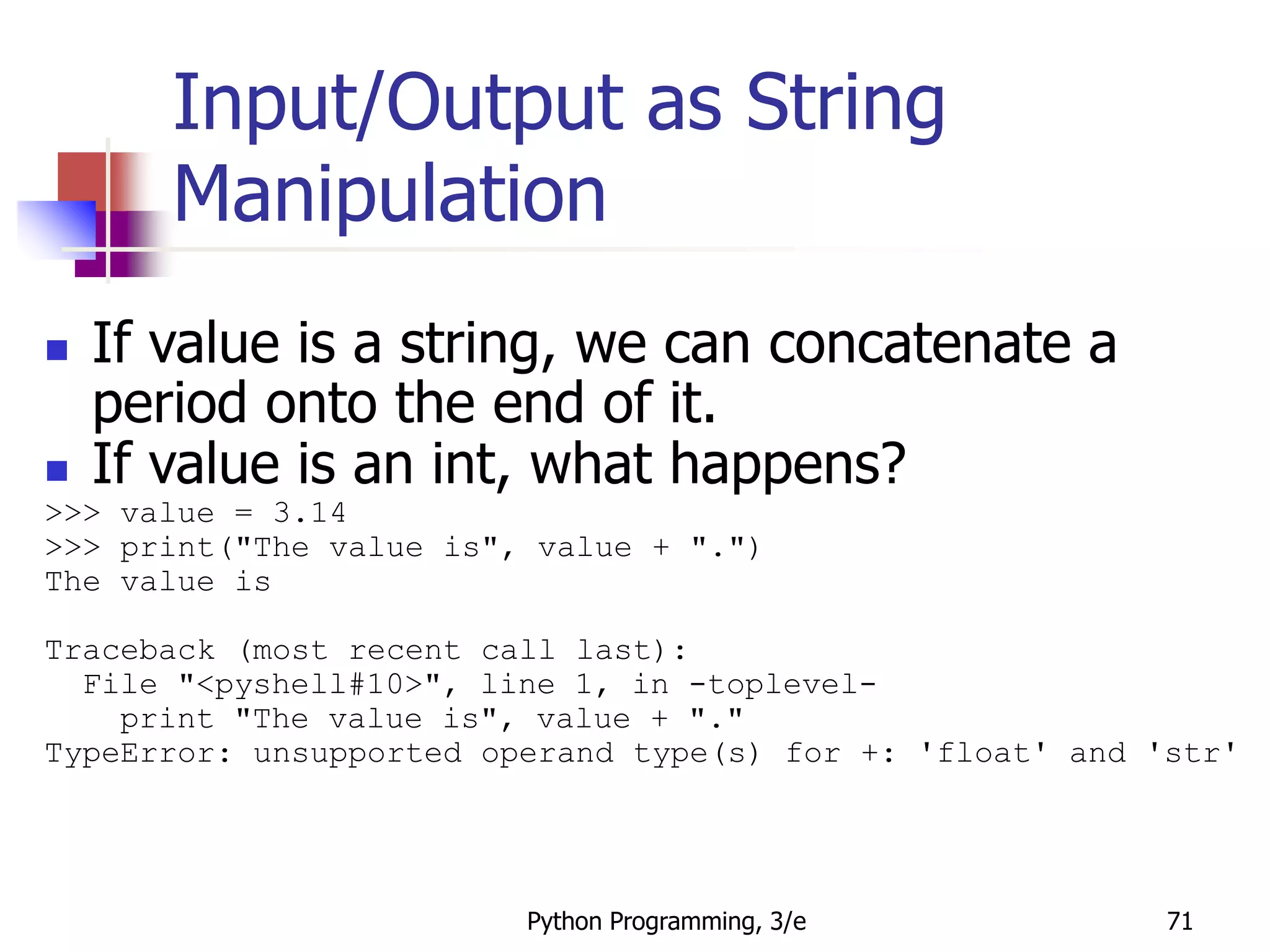 Python Programming, 3/e 71
Input/Output as String
Manipulation
 If value is a string, we can concatenate a
period onto the end of it.
 If value is an int, what happens?
>>> value = 3.14
>>> print("The value is", value + ".")
The value is
Traceback (most recent call last):
File "<pyshell#10>", line 1, in -toplevel-
print "The value is", value + "."
TypeError: unsupported operand type(s) for +: 'float' and 'str'
 