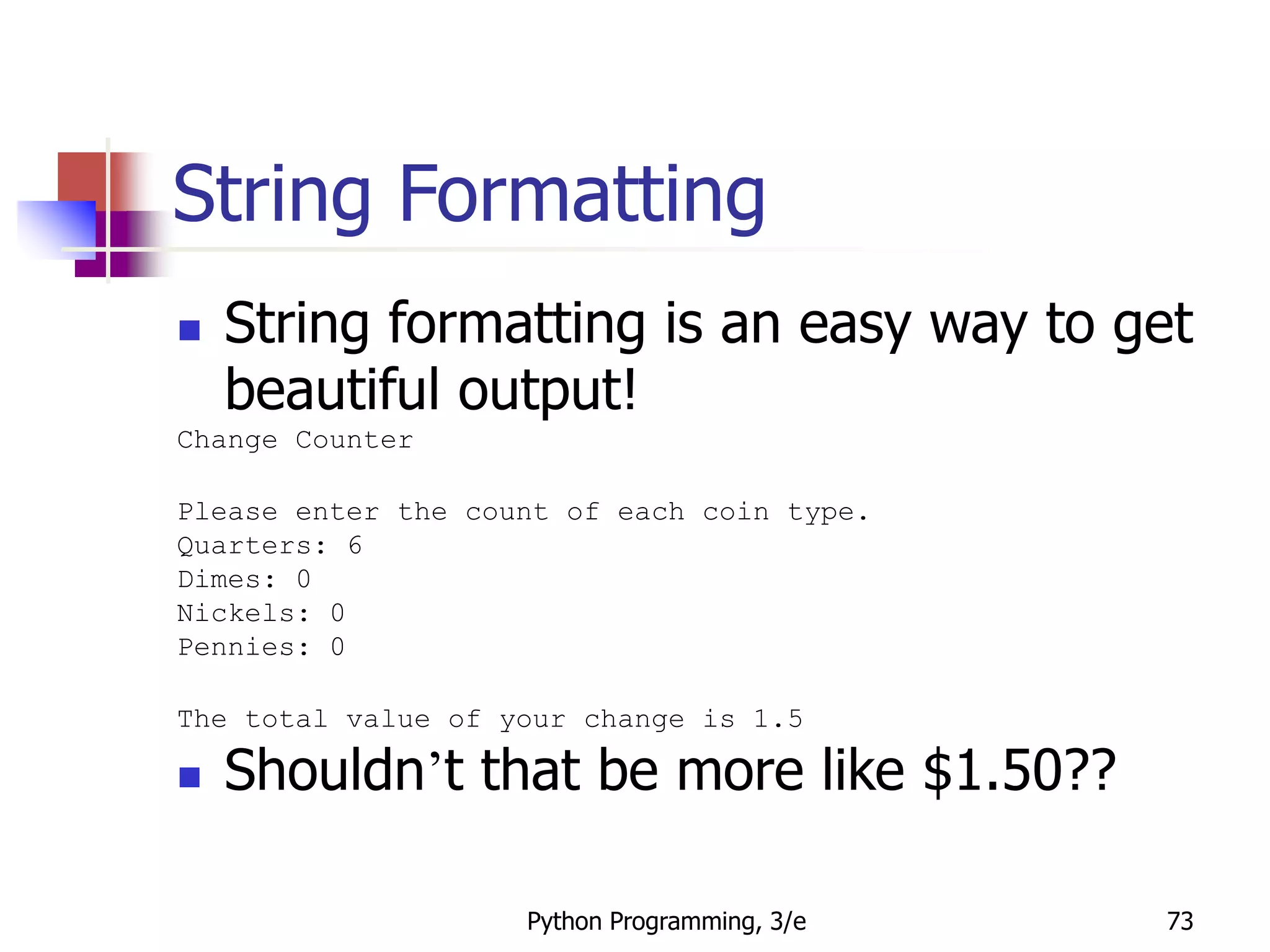 Python Programming, 3/e 73
String Formatting
 String formatting is an easy way to get
beautiful output!
Change Counter
Please enter the count of each coin type.
Quarters: 6
Dimes: 0
Nickels: 0
Pennies: 0
The total value of your change is 1.5
 Shouldn’t that be more like $1.50??
 