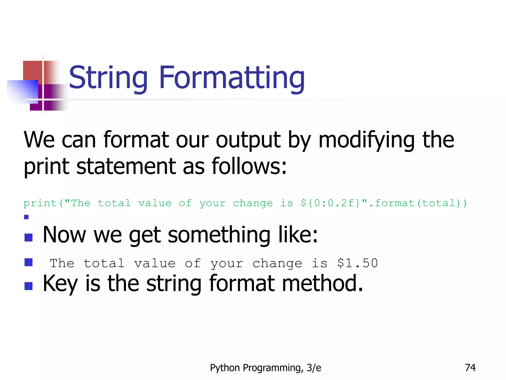 Python Programming, 3/e 74
String Formatting
We can format our output by modifying the
print statement as follows:
print("The total value of your change is ${0:0.2f}".format(total))

 Now we get something like:
 The total value of your change is $1.50
 Key is the string format method.
 