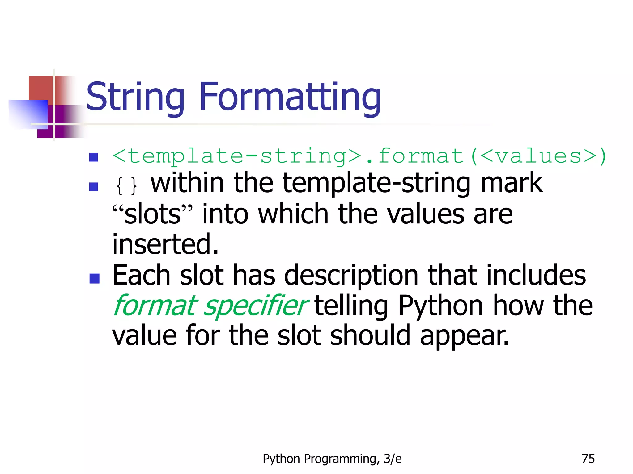 Python Programming, 3/e 75
String Formatting
 <template-string>.format(<values>)
 {} within the template-string mark
“slots” into which the values are
inserted.
 Each slot has description that includes
format specifier telling Python how the
value for the slot should appear.
 