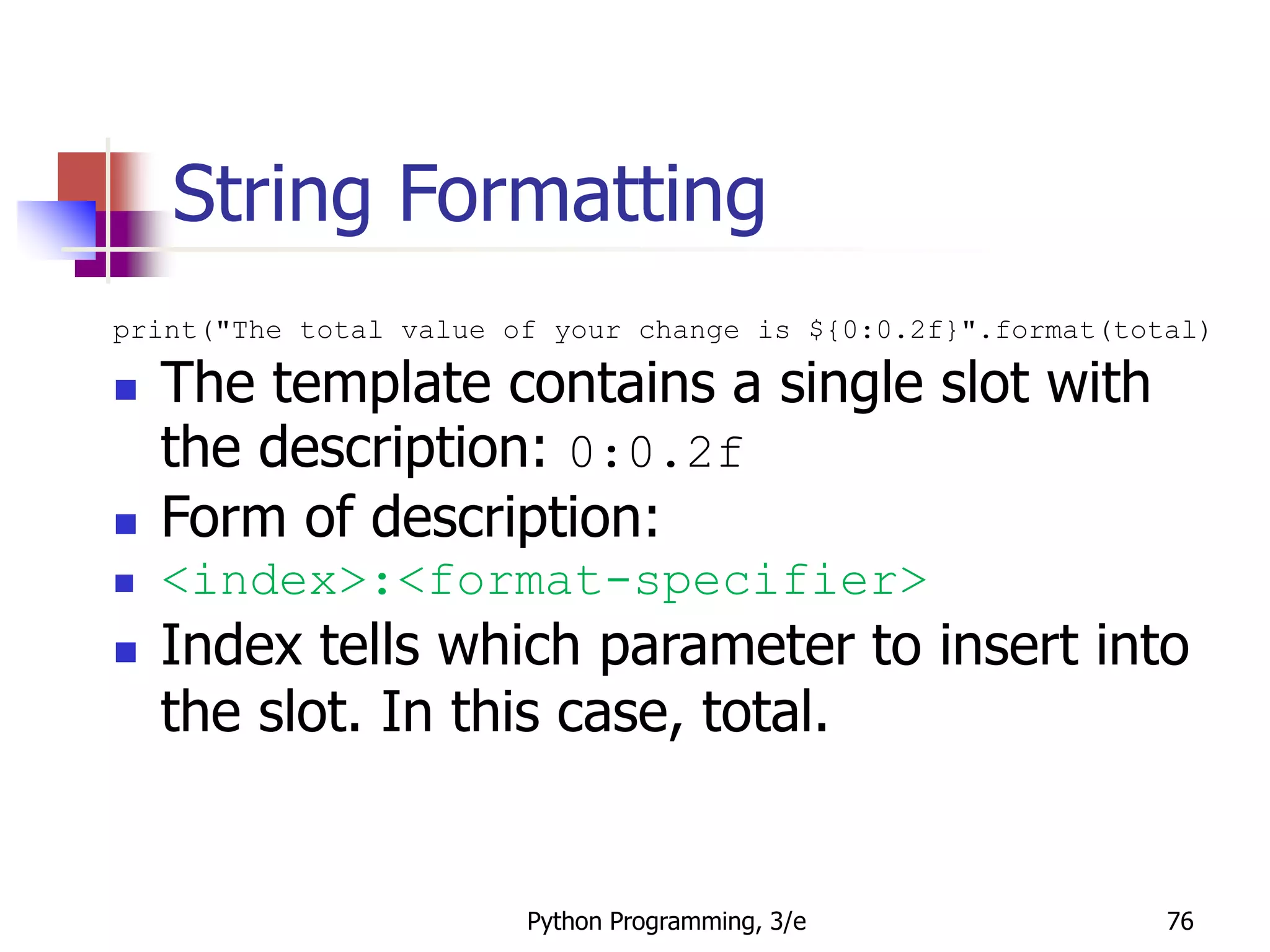 Python Programming, 3/e 76
String Formatting
print("The total value of your change is ${0:0.2f}".format(total)
 The template contains a single slot with
the description: 0:0.2f
 Form of description:
 <index>:<format-specifier>
 Index tells which parameter to insert into
the slot. In this case, total.
 