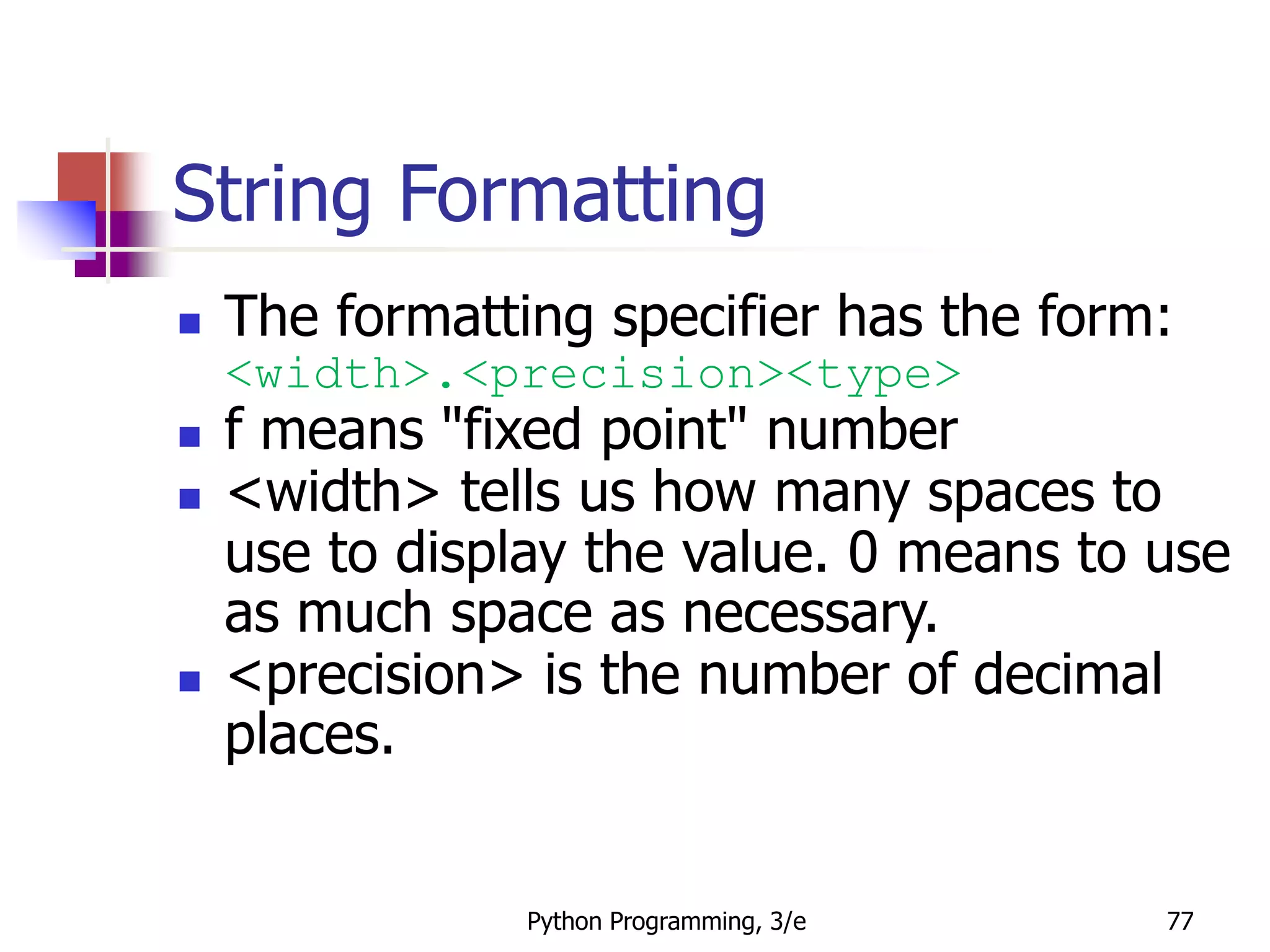 Python Programming, 3/e 77
String Formatting
 The formatting specifier has the form:
<width>.<precision><type>
 f means "fixed point" number
 <width> tells us how many spaces to
use to display the value. 0 means to use
as much space as necessary.
 <precision> is the number of decimal
places.
 