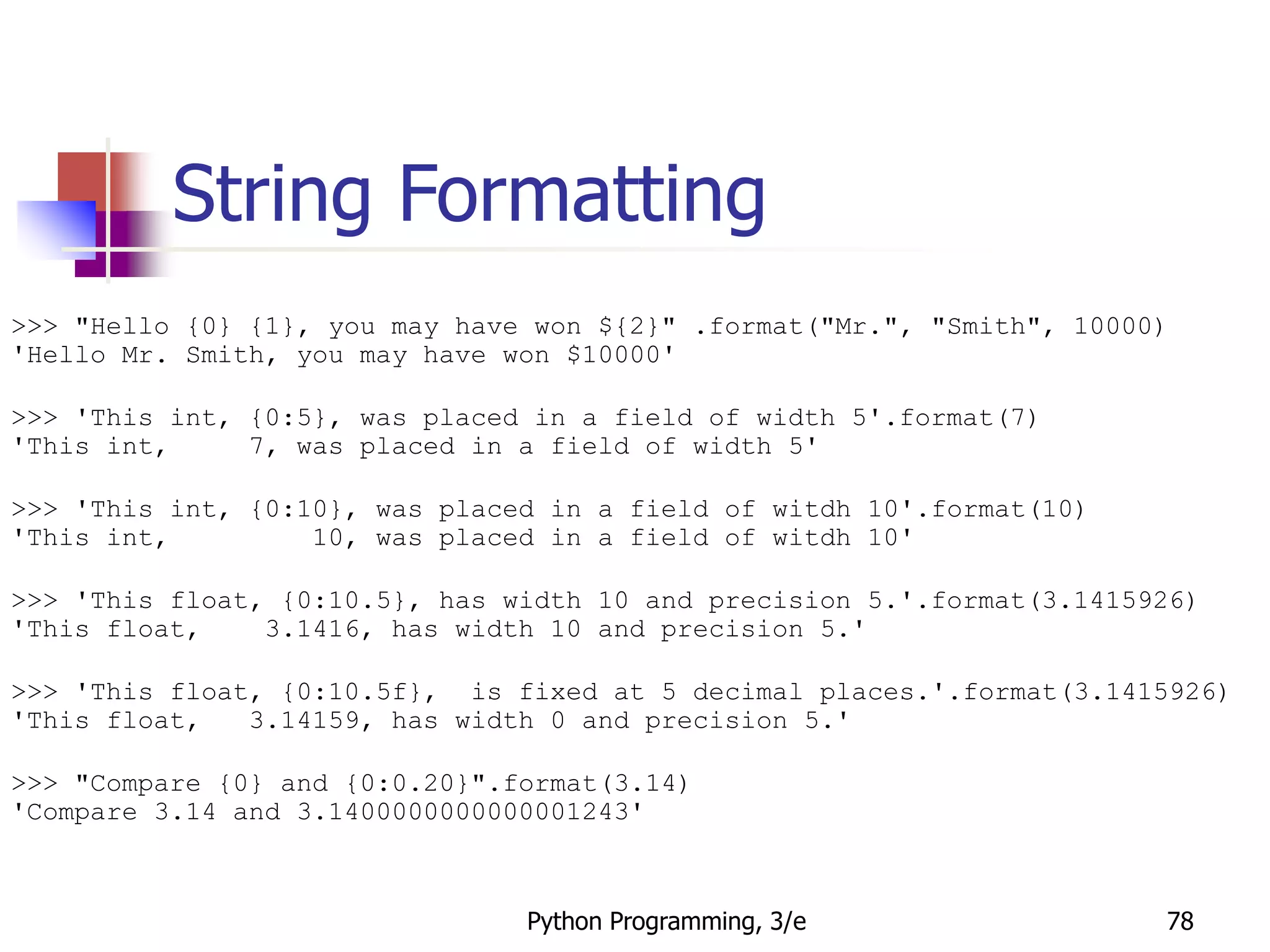 Python Programming, 3/e 78
String Formatting
>>> "Hello {0} {1}, you may have won ${2}" .format("Mr.", "Smith", 10000)
'Hello Mr. Smith, you may have won $10000'
>>> 'This int, {0:5}, was placed in a field of width 5'.format(7)
'This int, 7, was placed in a field of width 5'
>>> 'This int, {0:10}, was placed in a field of witdh 10'.format(10)
'This int, 10, was placed in a field of witdh 10'
>>> 'This float, {0:10.5}, has width 10 and precision 5.'.format(3.1415926)
'This float, 3.1416, has width 10 and precision 5.'
>>> 'This float, {0:10.5f}, is fixed at 5 decimal places.'.format(3.1415926)
'This float, 3.14159, has width 0 and precision 5.'
>>> "Compare {0} and {0:0.20}".format(3.14)
'Compare 3.14 and 3.1400000000000001243'
 