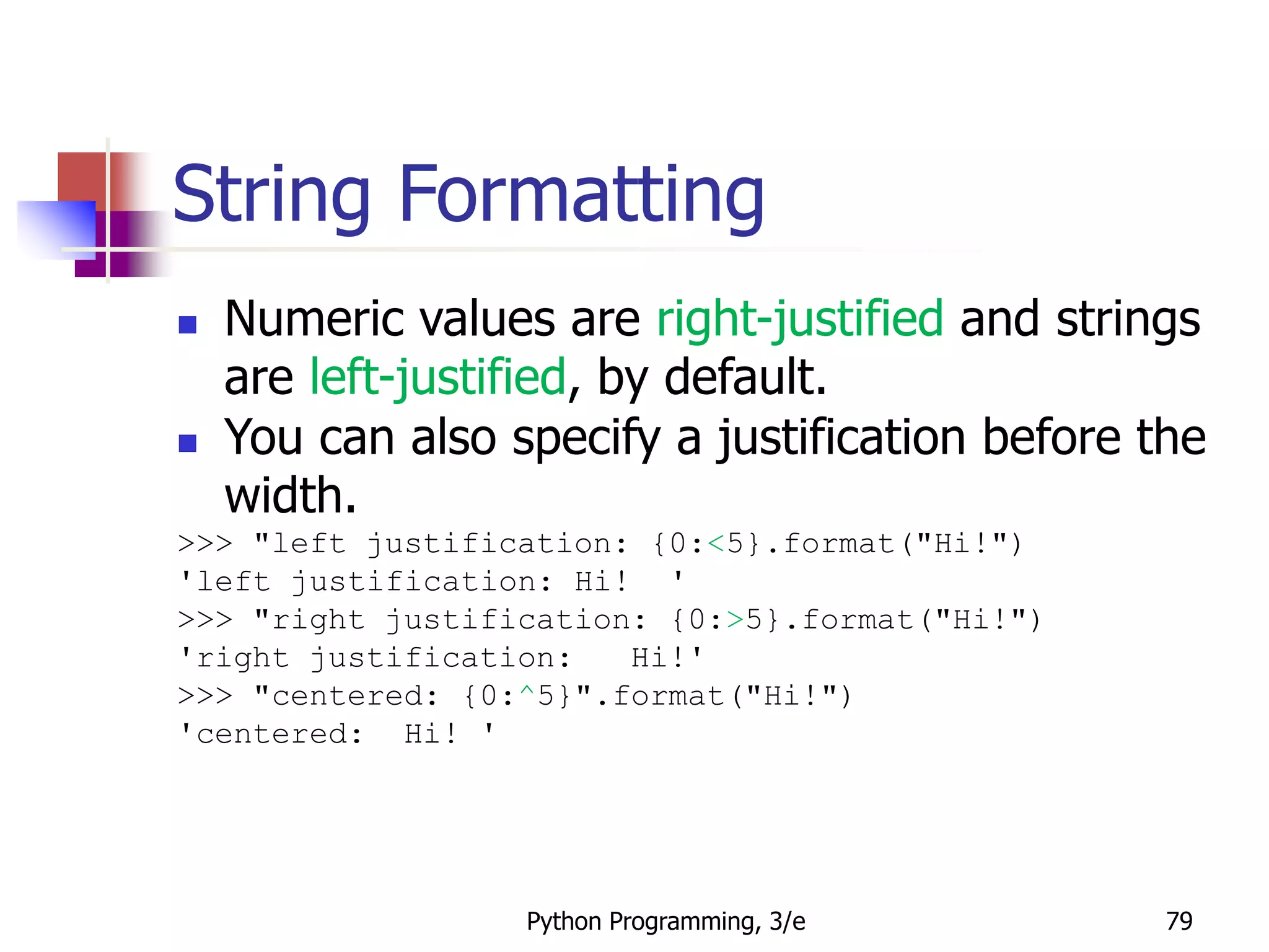 Python Programming, 3/e 79
String Formatting
 Numeric values are right-justified and strings
are left-justified, by default.
 You can also specify a justification before the
width.
>>> "left justification: {0:<5}.format("Hi!")
'left justification: Hi! '
>>> "right justification: {0:>5}.format("Hi!")
'right justification: Hi!'
>>> "centered: {0:^5}".format("Hi!")
'centered: Hi! '
 