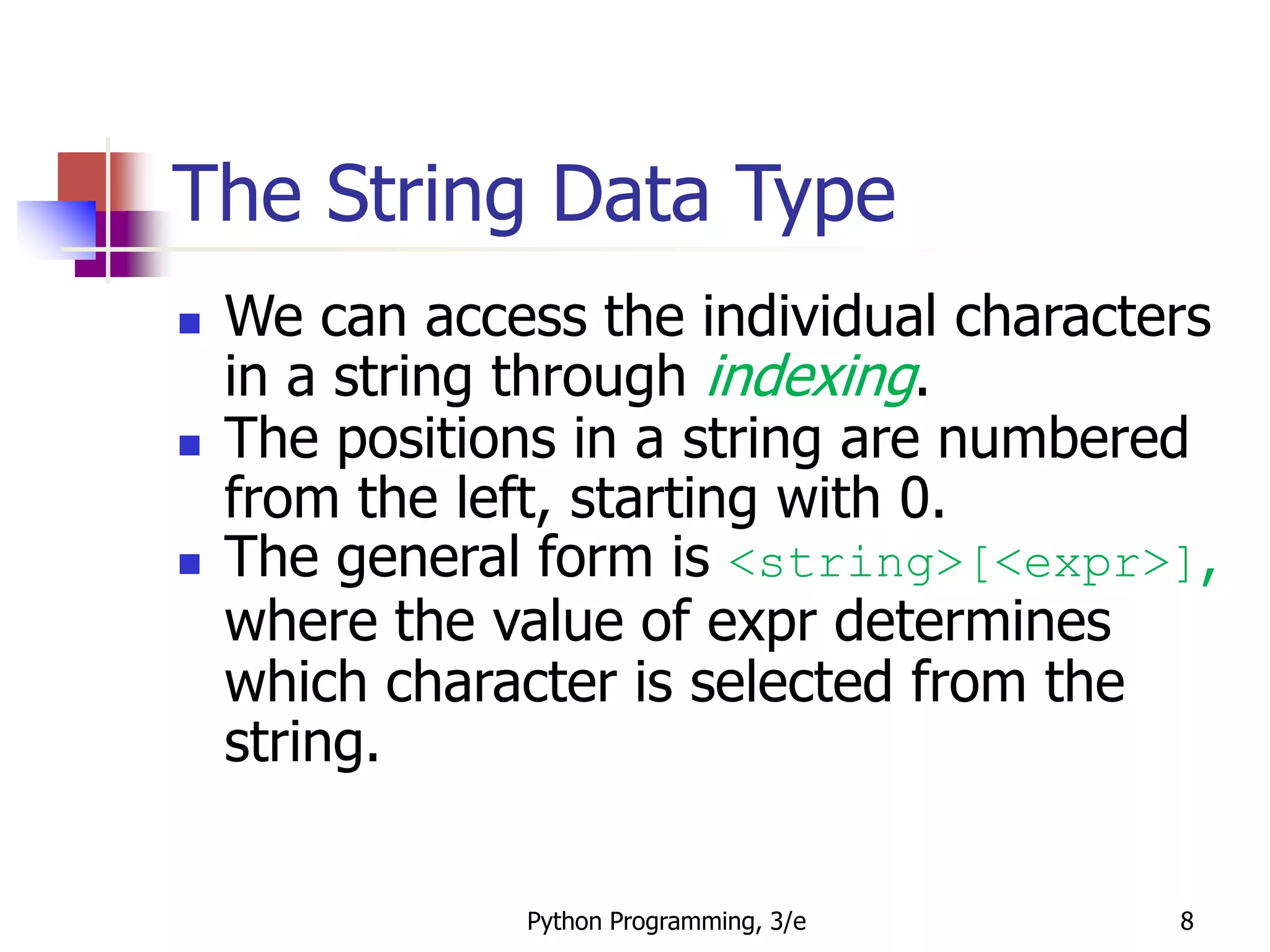 Python Programming, 3/e 8
The String Data Type
 We can access the individual characters
in a string through indexing.
 The positions in a string are numbered
from the left, starting with 0.
 The general form is <string>[<expr>],
where the value of expr determines
which character is selected from the
string.
 