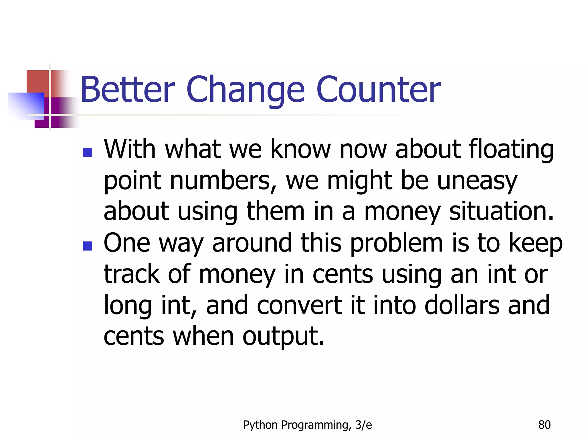 Python Programming, 3/e 80
Better Change Counter
 With what we know now about floating
point numbers, we might be uneasy
about using them in a money situation.
 One way around this problem is to keep
track of money in cents using an int or
long int, and convert it into dollars and
cents when output.
 