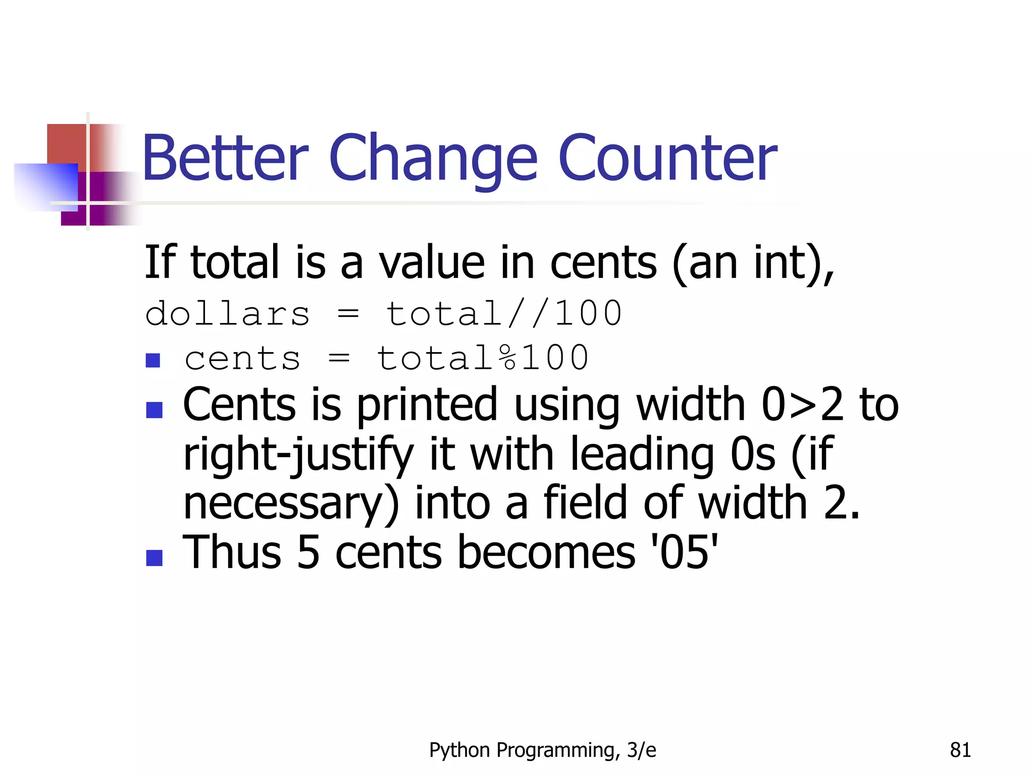 Python Programming, 3/e 81
Better Change Counter
If total is a value in cents (an int),
dollars = total//100
 cents = total%100
 Cents is printed using width 0>2 to
right-justify it with leading 0s (if
necessary) into a field of width 2.
 Thus 5 cents becomes '05'
 