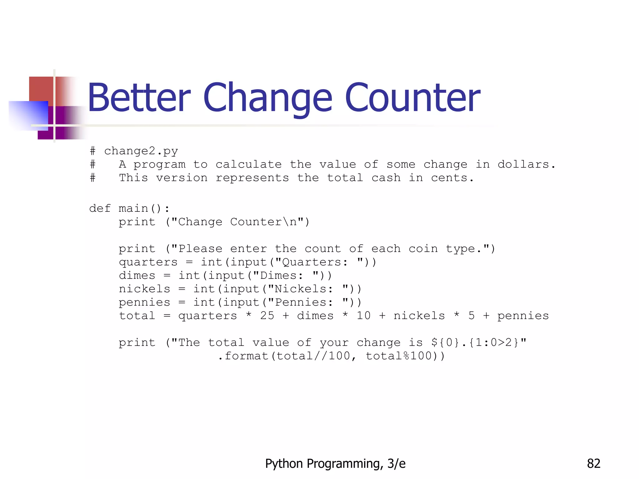 Python Programming, 3/e 82
Better Change Counter
# change2.py
# A program to calculate the value of some change in dollars.
# This version represents the total cash in cents.
def main():
print ("Change Countern")
print ("Please enter the count of each coin type.")
quarters = int(input("Quarters: "))
dimes = int(input("Dimes: "))
nickels = int(input("Nickels: "))
pennies = int(input("Pennies: "))
total = quarters * 25 + dimes * 10 + nickels * 5 + pennies
print ("The total value of your change is ${0}.{1:0>2}"
.format(total//100, total%100))
 