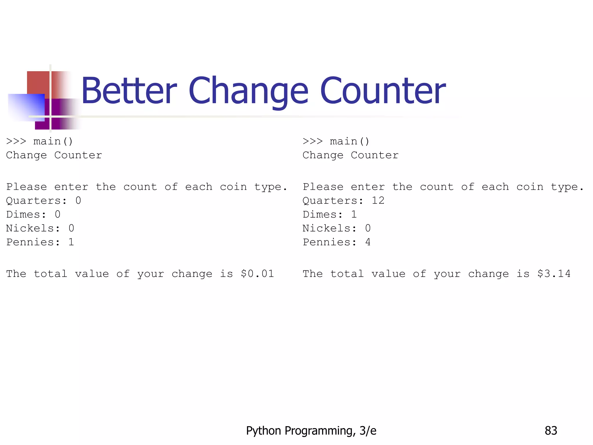 Python Programming, 3/e 83
Better Change Counter
>>> main()
Change Counter
Please enter the count of each coin type.
Quarters: 0
Dimes: 0
Nickels: 0
Pennies: 1
The total value of your change is $0.01
>>> main()
Change Counter
Please enter the count of each coin type.
Quarters: 12
Dimes: 1
Nickels: 0
Pennies: 4
The total value of your change is $3.14
 