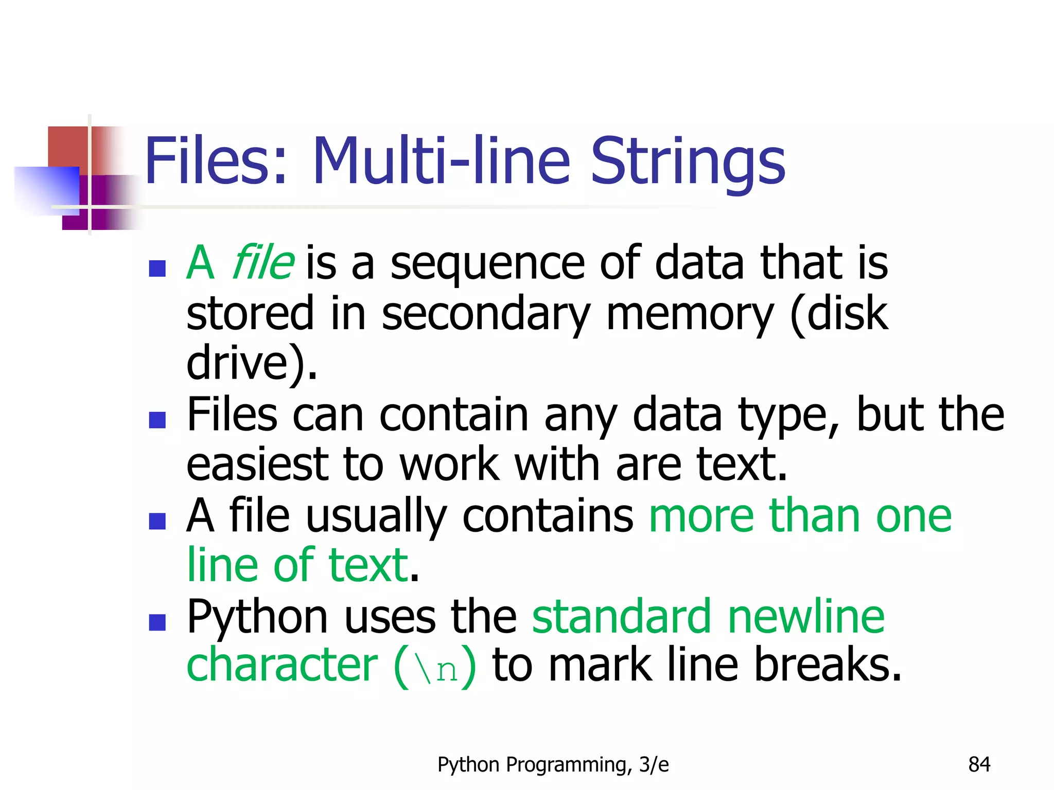 Python Programming, 3/e 84
 A file is a sequence of data that is
stored in secondary memory (disk
drive).
 Files can contain any data type, but the
easiest to work with are text.
 A file usually contains more than one
line of text.
 Python uses the standard newline
character (n) to mark line breaks.
Files: Multi-line Strings
 