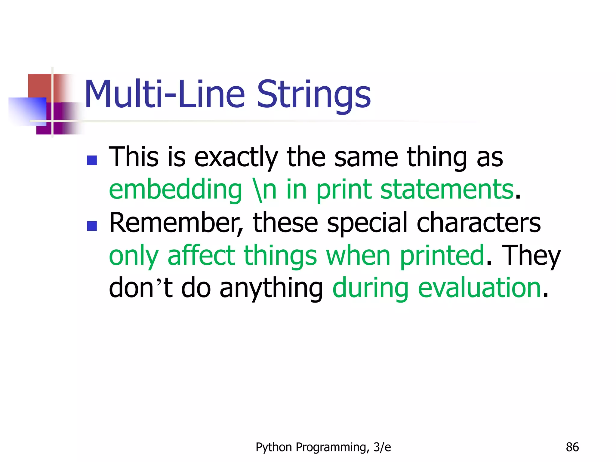 Python Programming, 3/e 86
Multi-Line Strings
 This is exactly the same thing as
embedding n in print statements.
 Remember, these special characters
only affect things when printed. They
don’t do anything during evaluation.
 