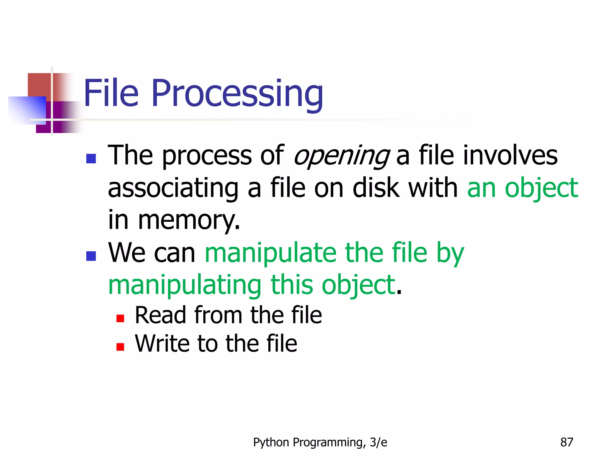 Python Programming, 3/e 87
File Processing
 The process of opening a file involves
associating a file on disk with an object
in memory.
 We can manipulate the file by
manipulating this object.
 Read from the file
 Write to the file
 