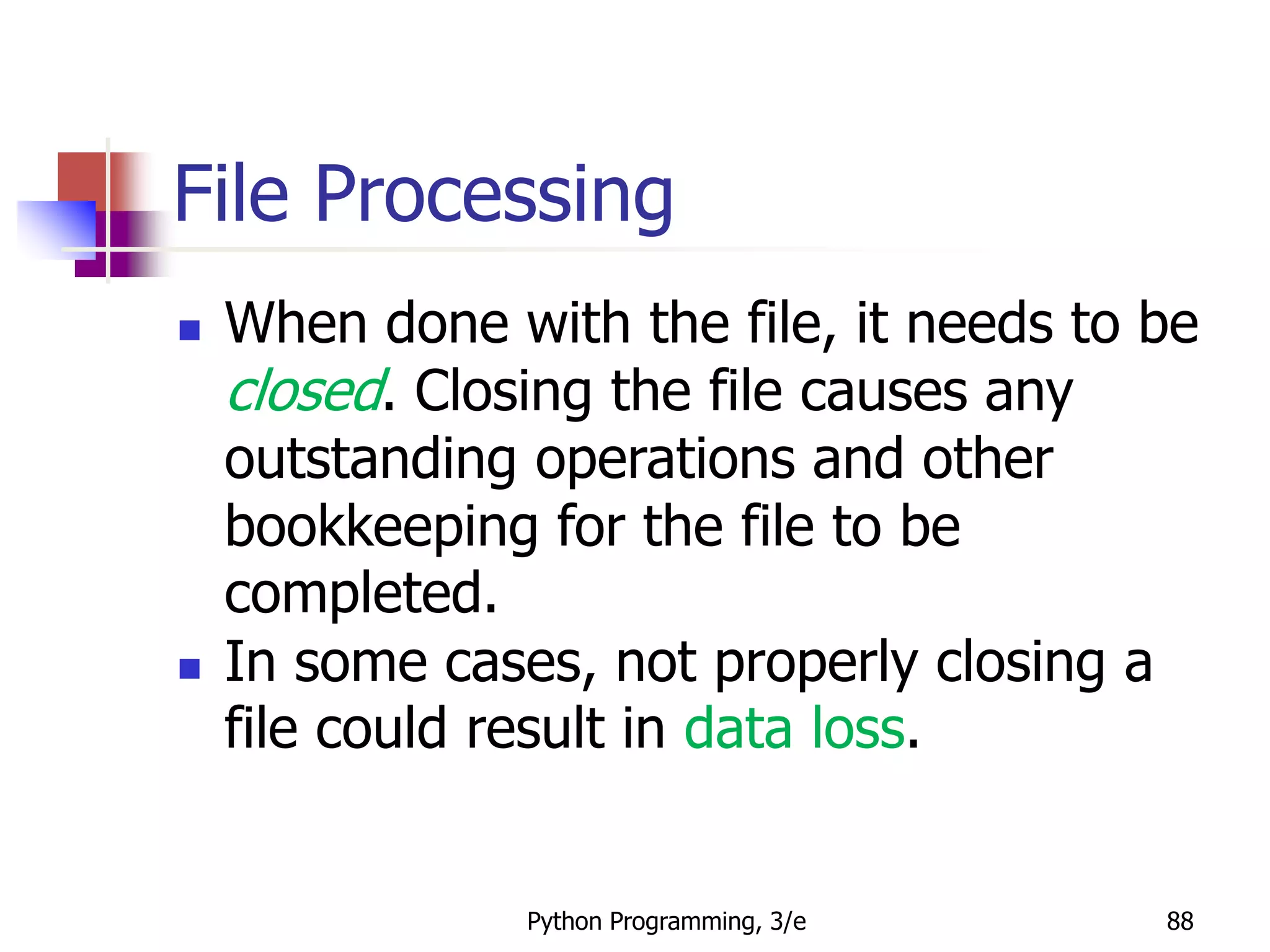 Python Programming, 3/e 88
File Processing
 When done with the file, it needs to be
closed. Closing the file causes any
outstanding operations and other
bookkeeping for the file to be
completed.
 In some cases, not properly closing a
file could result in data loss.
 