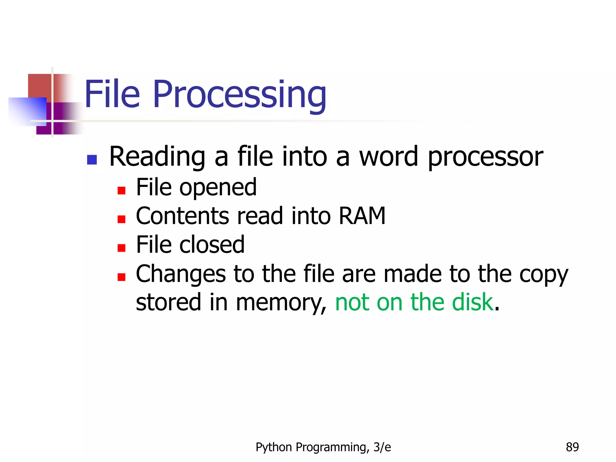 Python Programming, 3/e 89
File Processing
 Reading a file into a word processor
 File opened
 Contents read into RAM
 File closed
 Changes to the file are made to the copy
stored in memory, not on the disk.
 