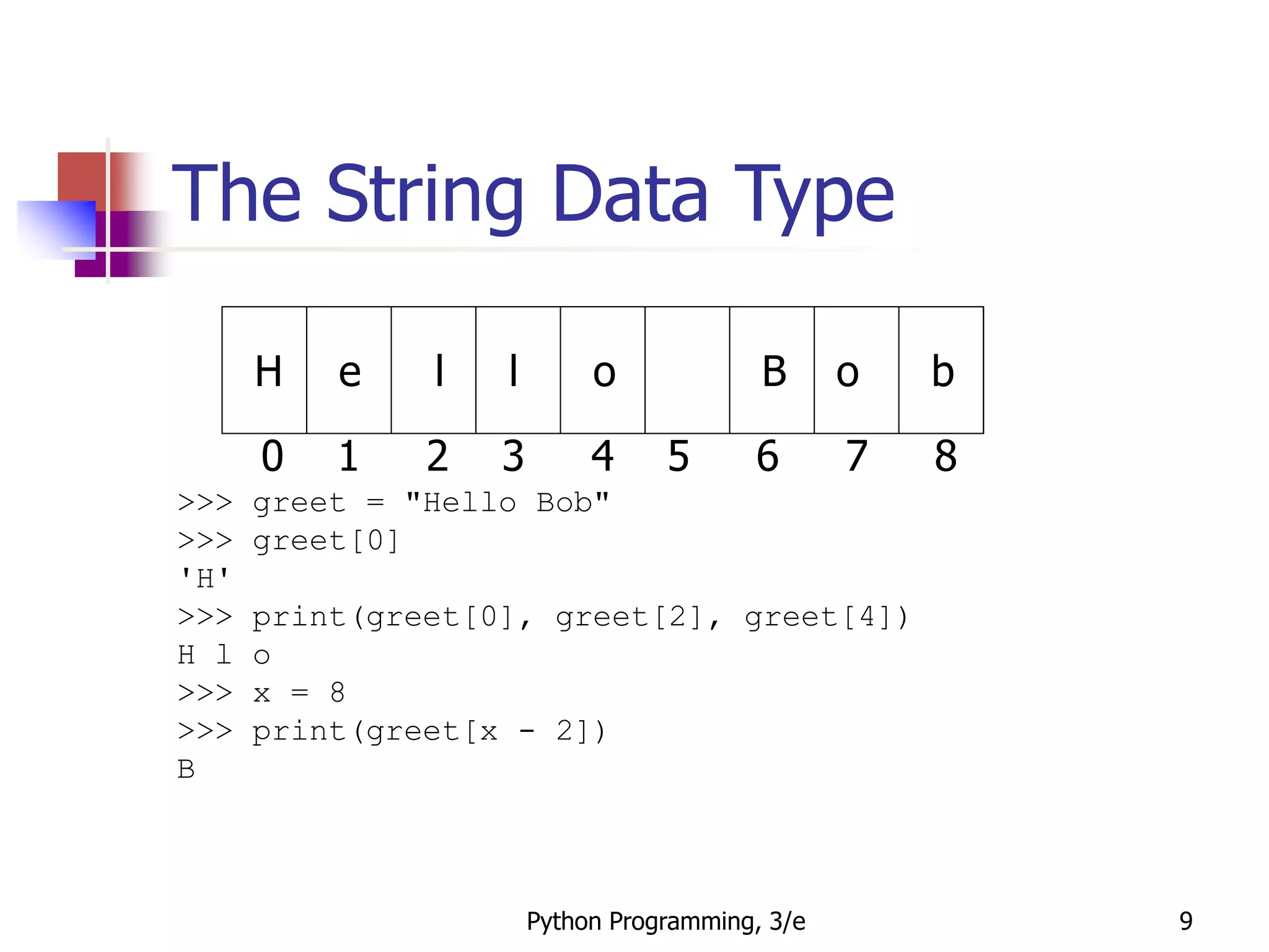 Python Programming, 3/e 9
The String Data Type
>>> greet = "Hello Bob"
>>> greet[0]
'H'
>>> print(greet[0], greet[2], greet[4])
H l o
>>> x = 8
>>> print(greet[x - 2])
B
H e l l o B o b
0 1 2 3 4 5 6 7 8
 