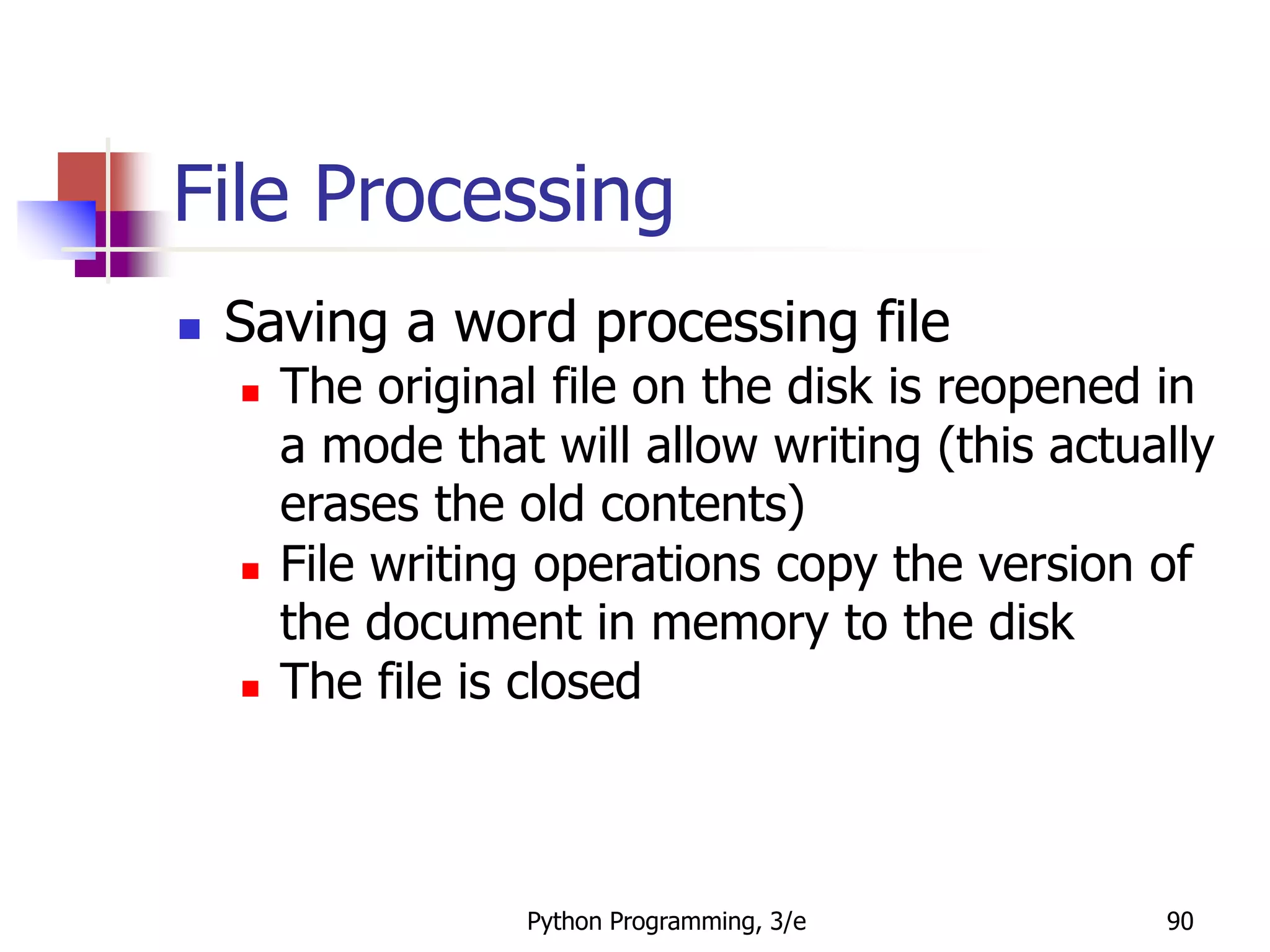 Python Programming, 3/e 90
File Processing
 Saving a word processing file
 The original file on the disk is reopened in
a mode that will allow writing (this actually
erases the old contents)
 File writing operations copy the version of
the document in memory to the disk
 The file is closed
 