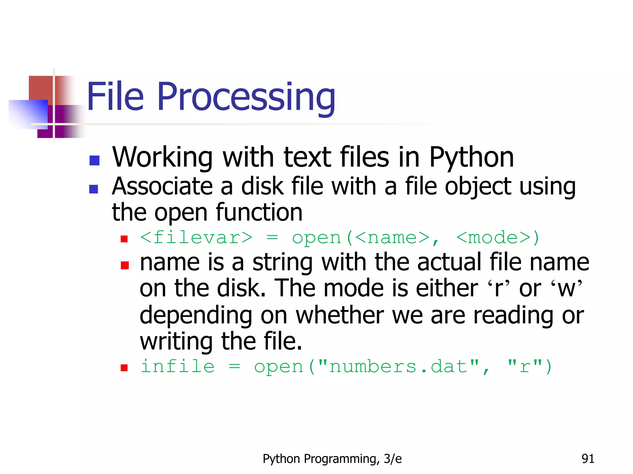 Python Programming, 3/e 91
File Processing
 Working with text files in Python
 Associate a disk file with a file object using
the open function
 <filevar> = open(<name>, <mode>)
 name is a string with the actual file name
on the disk. The mode is either ‘r’ or ‘w’
depending on whether we are reading or
writing the file.
 infile = open("numbers.dat", "r")
 
