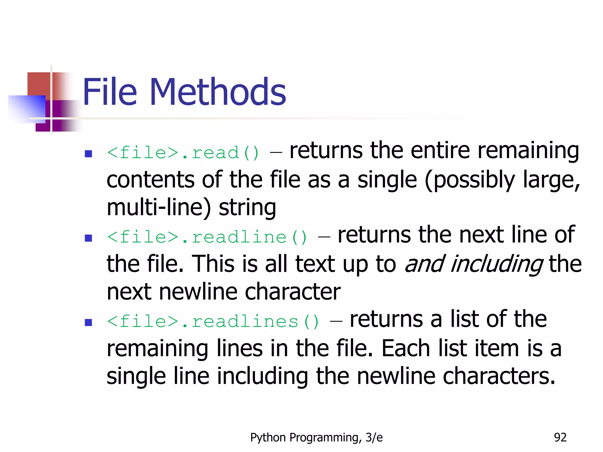 Python Programming, 3/e 92
File Methods
 <file>.read() – returns the entire remaining
contents of the file as a single (possibly large,
multi-line) string
 <file>.readline() – returns the next line of
the file. This is all text up to and including the
next newline character
 <file>.readlines() – returns a list of the
remaining lines in the file. Each list item is a
single line including the newline characters.
 