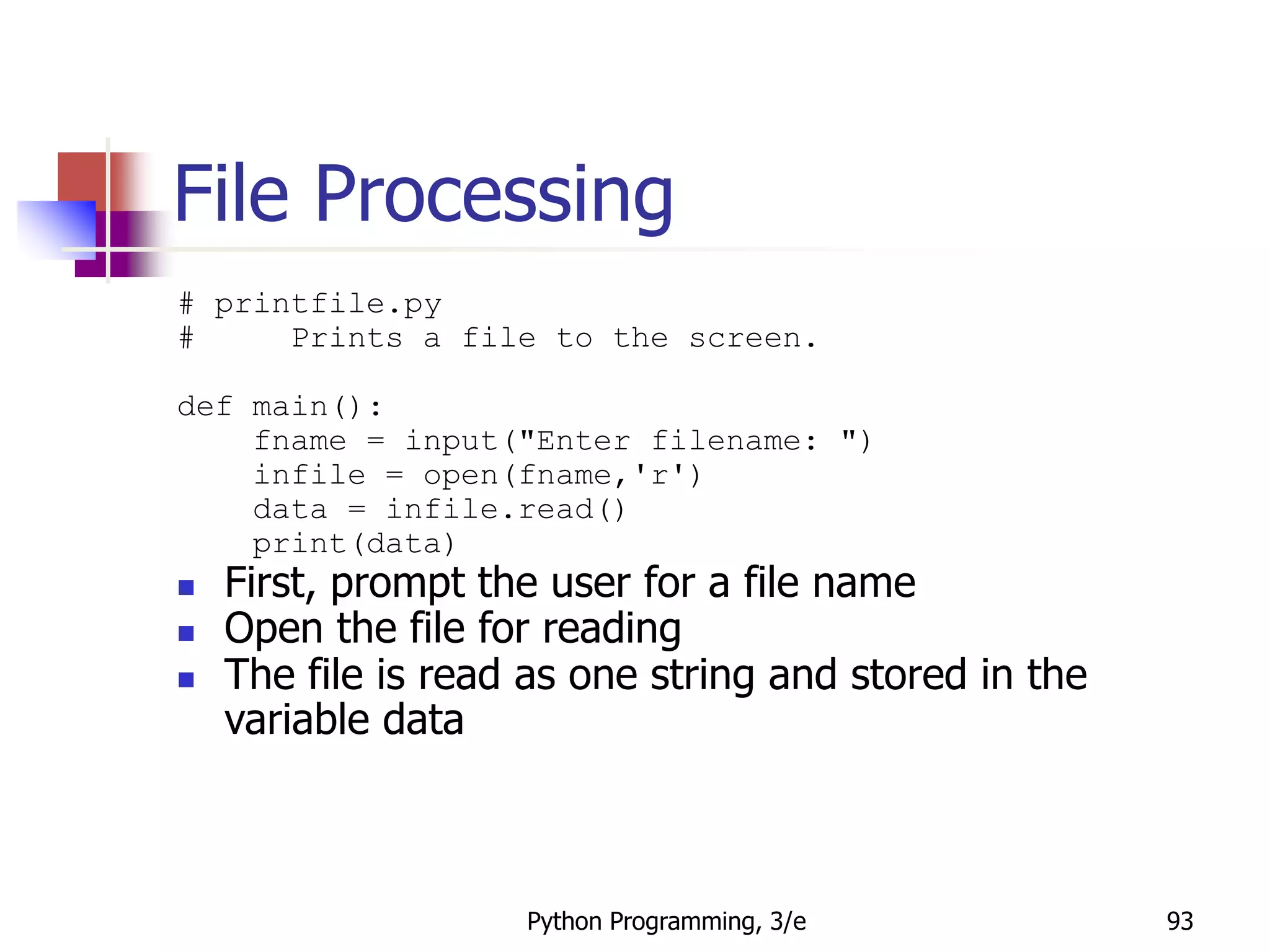 Python Programming, 3/e 93
File Processing
# printfile.py
# Prints a file to the screen.
def main():
fname = input("Enter filename: ")
infile = open(fname,'r')
data = infile.read()
print(data)
 First, prompt the user for a file name
 Open the file for reading
 The file is read as one string and stored in the
variable data
 