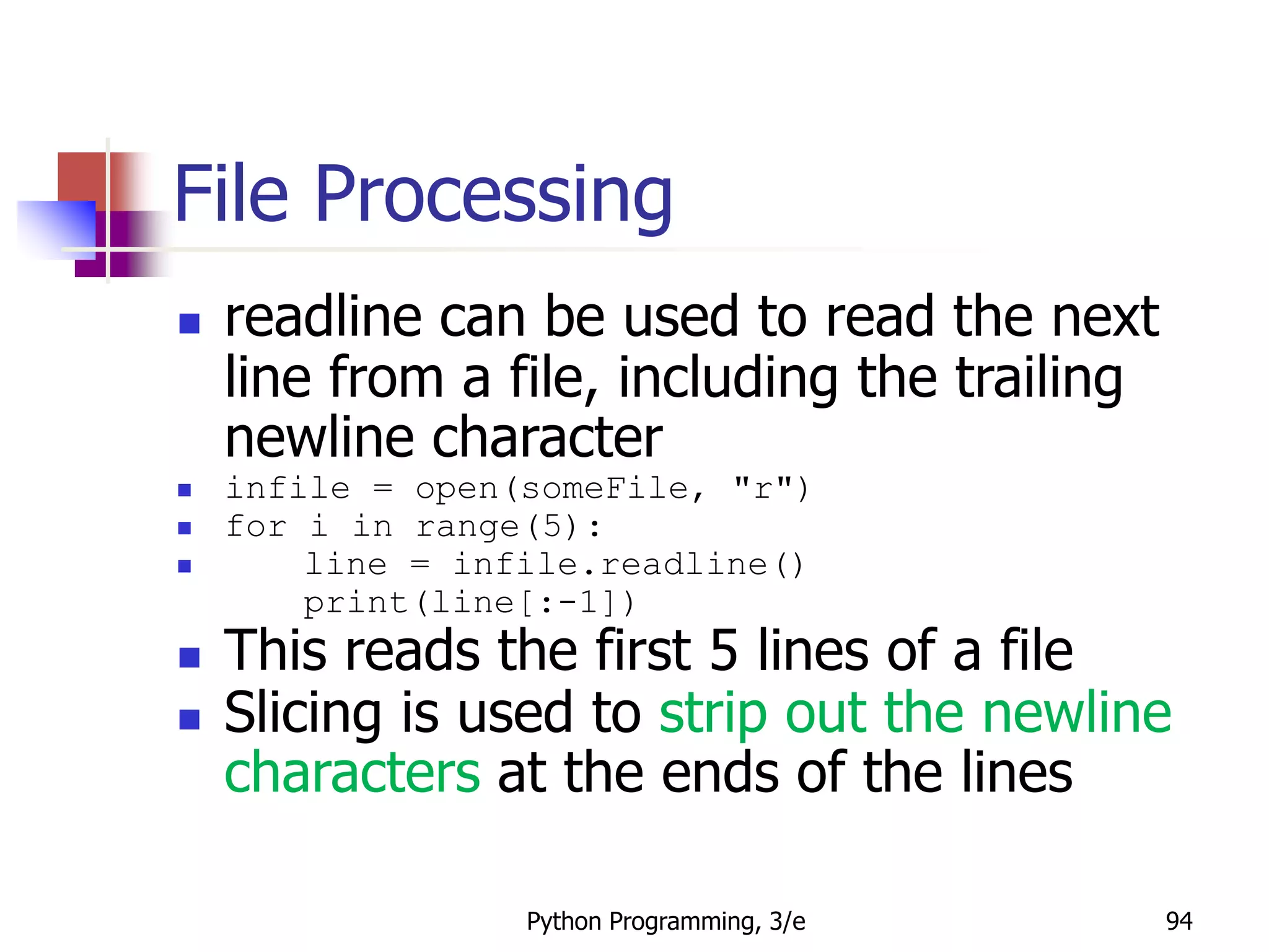 Python Programming, 3/e 94
File Processing
 readline can be used to read the next
line from a file, including the trailing
newline character
 infile = open(someFile, "r")
 for i in range(5):
 line = infile.readline()
print(line[:-1])
 This reads the first 5 lines of a file
 Slicing is used to strip out the newline
characters at the ends of the lines
 