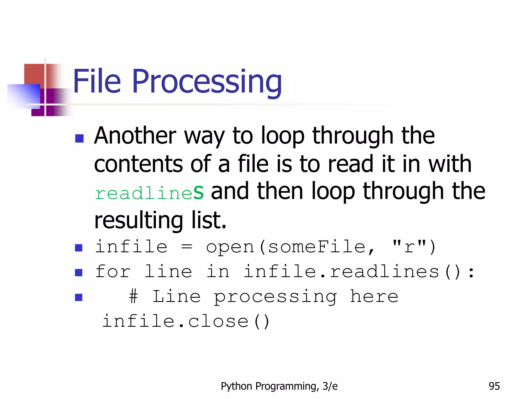 Python Programming, 3/e 95
File Processing
 Another way to loop through the
contents of a file is to read it in with
readlines and then loop through the
resulting list.
 infile = open(someFile, "r")
 for line in infile.readlines():
 # Line processing here
infile.close()
 