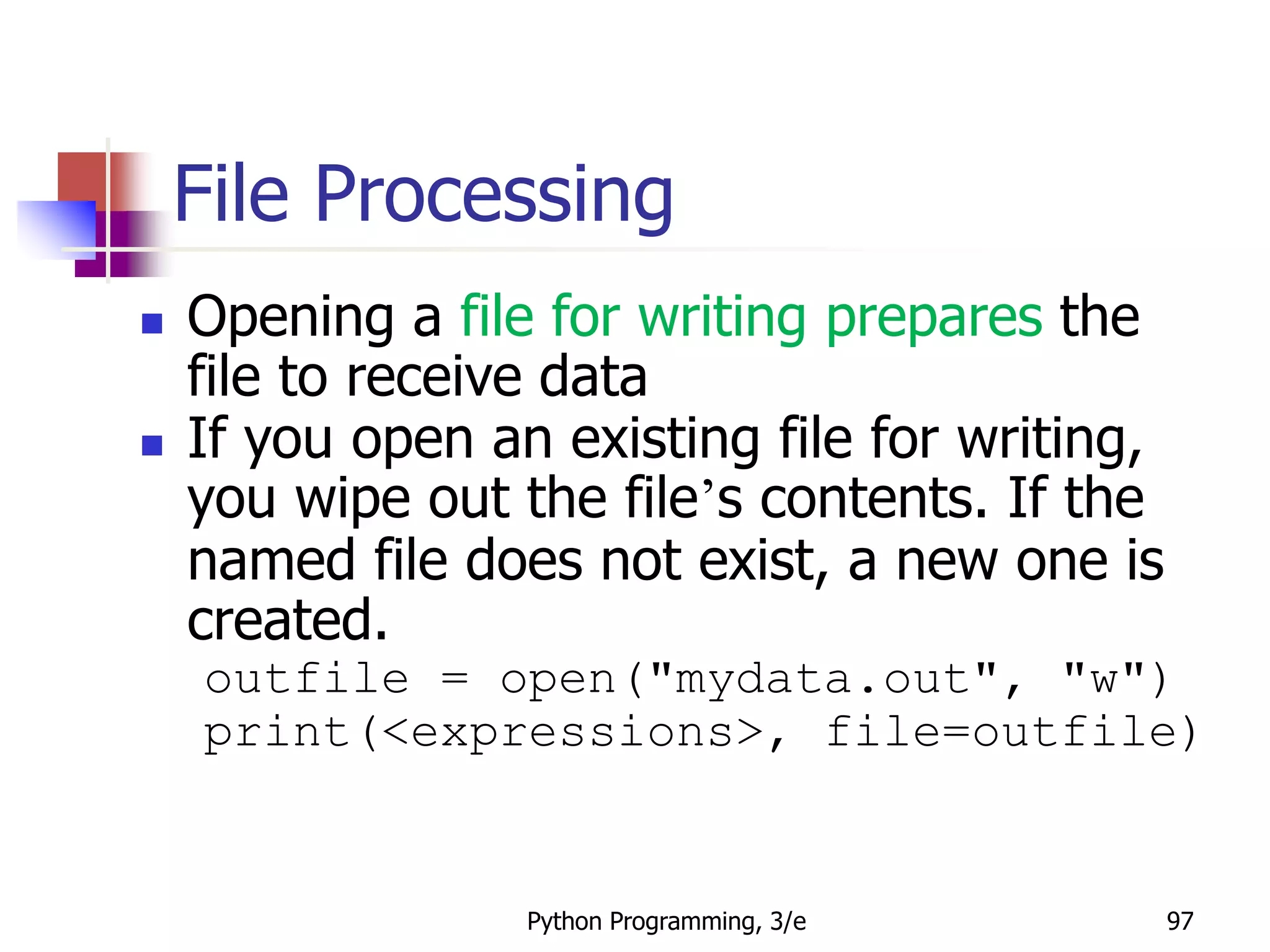 Python Programming, 3/e 97
File Processing
 Opening a file for writing prepares the
file to receive data
 If you open an existing file for writing,
you wipe out the file’s contents. If the
named file does not exist, a new one is
created.
outfile = open("mydata.out", "w")
print(<expressions>, file=outfile)
 