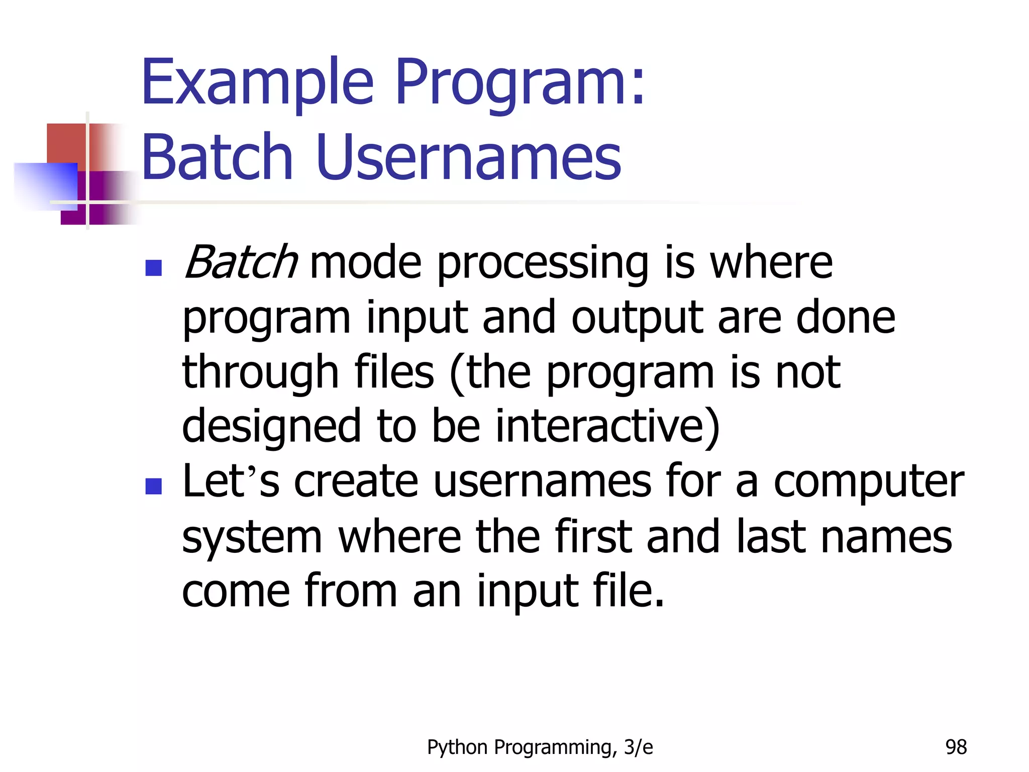 Python Programming, 3/e 98
Example Program:
Batch Usernames
 Batch mode processing is where
program input and output are done
through files (the program is not
designed to be interactive)
 Let’s create usernames for a computer
system where the first and last names
come from an input file.
 