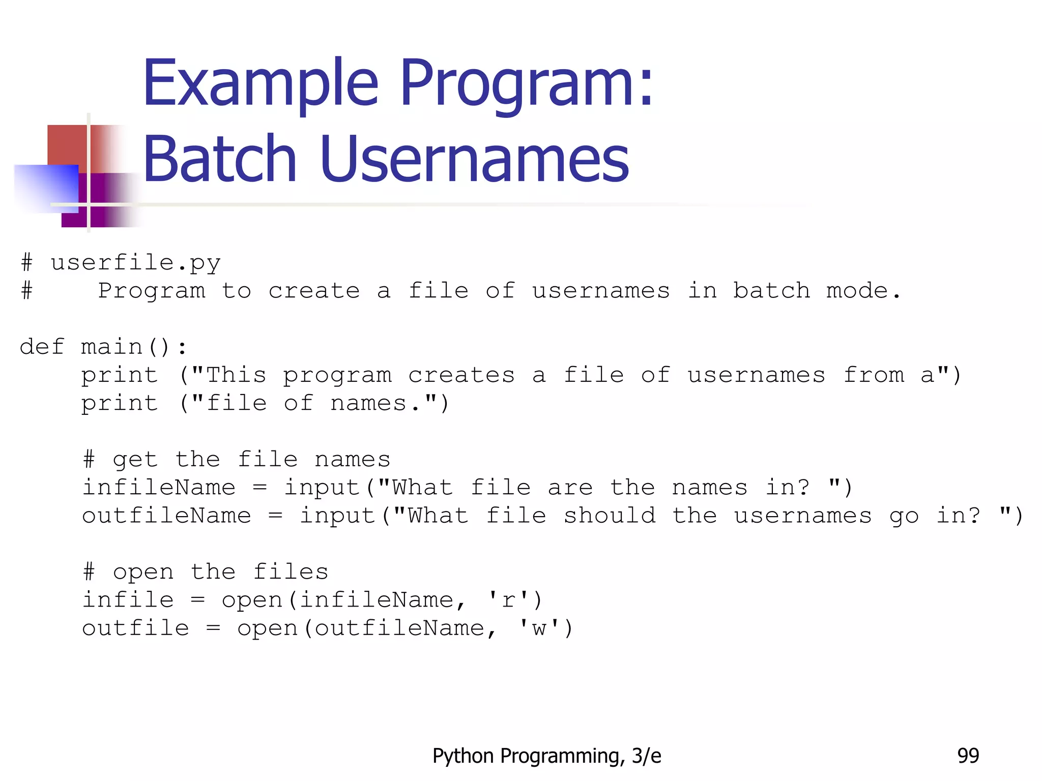 Python Programming, 3/e 99
Example Program:
Batch Usernames
# userfile.py
# Program to create a file of usernames in batch mode.
def main():
print ("This program creates a file of usernames from a")
print ("file of names.")
# get the file names
infileName = input("What file are the names in? ")
outfileName = input("What file should the usernames go in? ")
# open the files
infile = open(infileName, 'r')
outfile = open(outfileName, 'w')
 