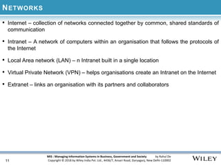 MIS : Managing Information Systems in Business, Government and Society by Rahul De
Copyright © 2018 by Wiley India Pvt. Ltd., 4436/7, Ansari Road, Daryaganj, New Delhi-110002
NETWORKS
• Internet – collection of networks connected together by common, shared standards of
communication
• Intranet – A network of computers within an organisation that follows the protocols of
the Internet
• Local Area network (LAN) – n Intranet built in a single location
• Virtual Private Network (VPN) – helps organisations create an Intranet on the Internet
• Extranet – links an organisation with its partners and collaborators
11
 