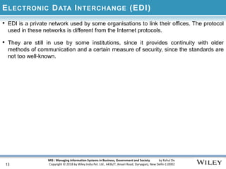 MIS : Managing Information Systems in Business, Government and Society by Rahul De
Copyright © 2018 by Wiley India Pvt. Ltd., 4436/7, Ansari Road, Daryaganj, New Delhi-110002
ELECTRONIC DATA INTERCHANGE (EDI)
• EDI is a private network used by some organisations to link their offices. The protocol
used in these networks is different from the Internet protocols.
• They are still in use by some institutions, since it provides continuity with older
methods of communication and a certain measure of security, since the standards are
not too well-known.
13
 