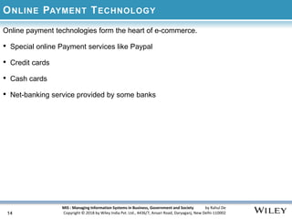 MIS : Managing Information Systems in Business, Government and Society by Rahul De
Copyright © 2018 by Wiley India Pvt. Ltd., 4436/7, Ansari Road, Daryaganj, New Delhi-110002
ONLINE PAYMENT TECHNOLOGY
Online payment technologies form the heart of e-commerce.
• Special online Payment services like Paypal
• Credit cards
• Cash cards
• Net-banking service provided by some banks
14
 
