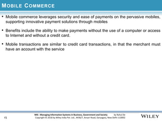 MIS : Managing Information Systems in Business, Government and Society by Rahul De
Copyright © 2018 by Wiley India Pvt. Ltd., 4436/7, Ansari Road, Daryaganj, New Delhi-110002
MOBILE COMMERCE
• Mobile commerce leverages security and ease of payments on the pervasive mobiles,
supporting innovative payment solutions through mobiles
• Benefits include the ability to make payments without the use of a computer or access
to Internet and without a credit card.
• Mobile transactions are similar to credit card transactions, in that the merchant must
have an account with the service
15
 