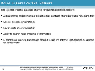 MIS : Managing Information Systems in Business, Government and Society by Rahul De
Copyright © 2018 by Wiley India Pvt. Ltd., 4436/7, Ansari Road, Daryaganj, New Delhi-110002
DOING BUSINESS ON THE INTERNET
The Internet presents a unique channel for business characterised by:
• Almost instant communication through email, chat and sharing of audio, video and text
• Ease of broadcasting instantly
• Lower costs of communication
• Ability to search huge amounts of information
• E-commerce refers to businesses created to use the Internet technologies as a basis
for transactions.
16
 