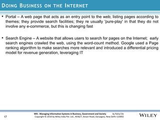 MIS : Managing Information Systems in Business, Government and Society by Rahul De
Copyright © 2018 by Wiley India Pvt. Ltd., 4436/7, Ansari Road, Daryaganj, New Delhi-110002
DOING BUSINESS ON THE INTERNET
• Portal – A web page that acts as an entry point to the web; listing pages according to
themes; they provide search facilities; they re usually 'pure-play' in that they do not
involve any e-commerce, but this is changing fast
• Search Engine – A website that allows users to search for pages on the Internet; early
search engines crawled the web, using the word-count method. Google used a Page
ranking algorithm to make searches more relevant and introduced a differential pricing
model for revenue generation, leveraging IT
17
 