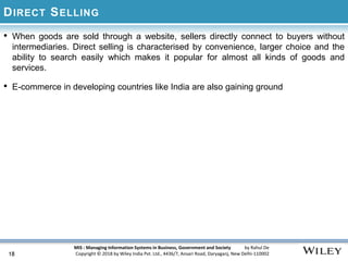 MIS : Managing Information Systems in Business, Government and Society by Rahul De
Copyright © 2018 by Wiley India Pvt. Ltd., 4436/7, Ansari Road, Daryaganj, New Delhi-110002
DIRECT SELLING
• When goods are sold through a website, sellers directly connect to buyers without
intermediaries. Direct selling is characterised by convenience, larger choice and the
ability to search easily which makes it popular for almost all kinds of goods and
services.
• E-commerce in developing countries like India are also gaining ground
18
 